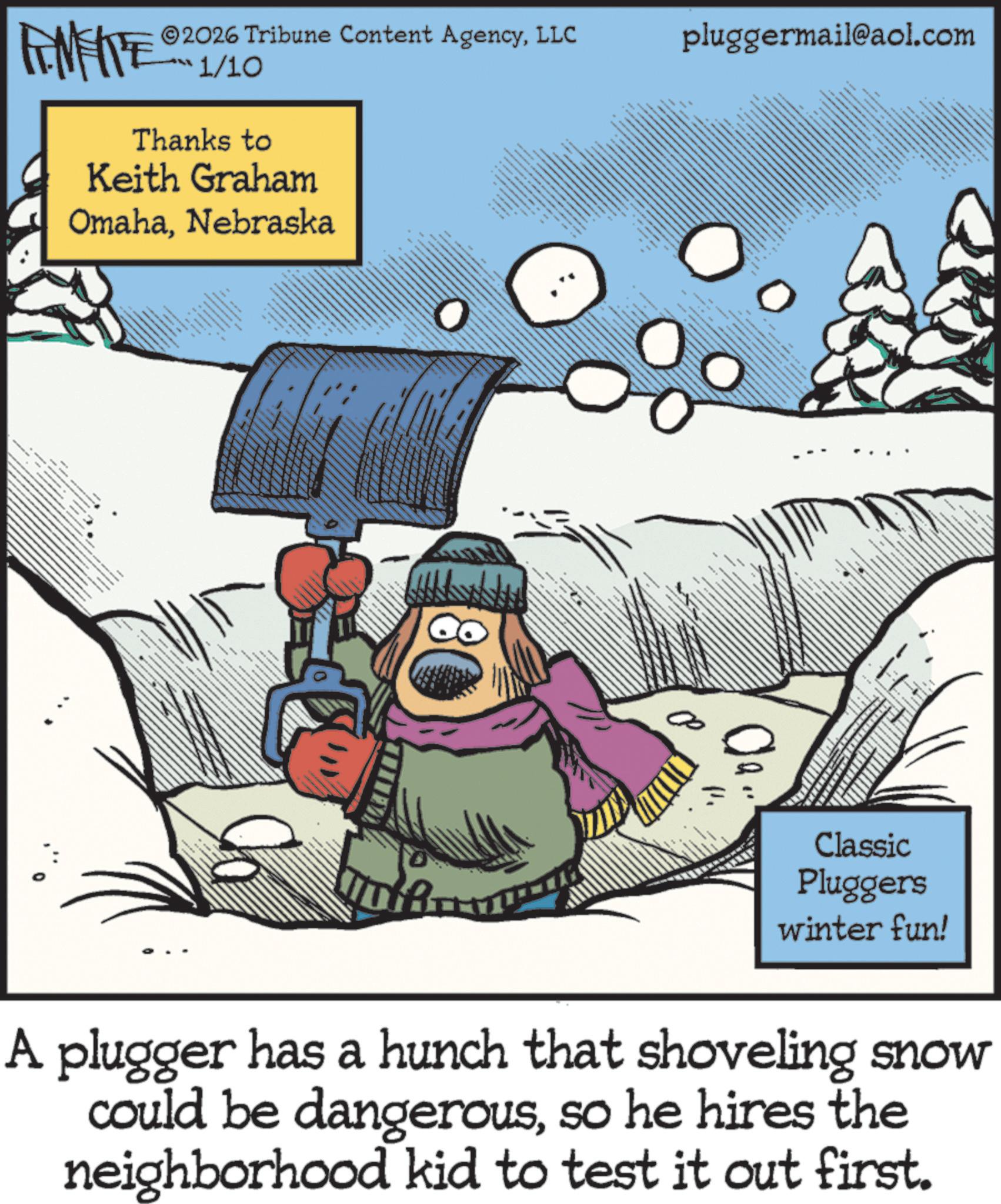 Fiction OCR: ??? ???????? FINITE 2026 Tribune Content AgencyLLC pluggermail@aol.com 1/10 Thanks to Keith Graham OmahaNebraska 00 wwwwwwww Classic Pluggers winter fun! A plugger has a hunch that shoveling snow could be dangerousso he hires the neighborhood kid to test it out first. ??? ???????? FINITE 2026 Tribune Content AgencyLLC pluggermail@aol.com 1/10 Thanks to Keith Graham OmahaNebraska 00 wwwwwwww Classic Pluggers winter fun ! A plugger has a hunch that shoveling snow could be dangerousso he hires the neighborhood kid to test it out first .