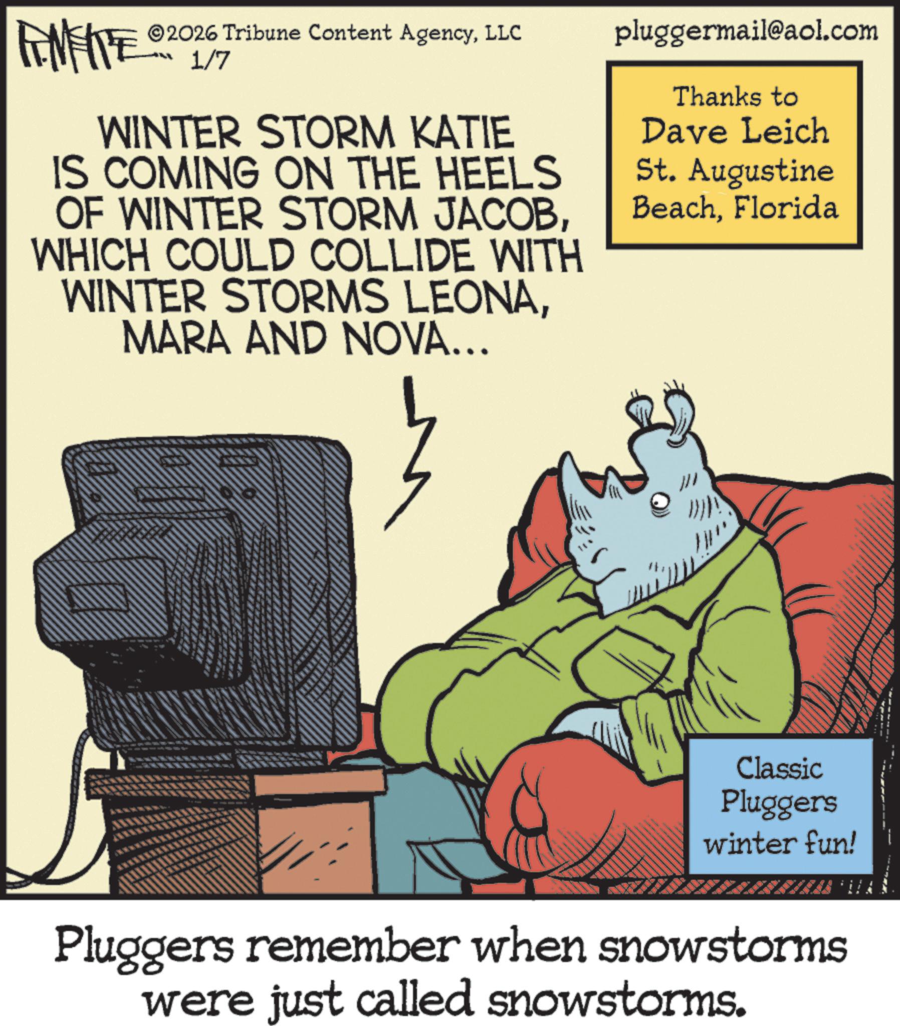 Photo caption OCR: AMITE ©2026 Tribune Content AgencyLLC 1/7 WINTER STORM KATIE IS COMING ON THE HEELS OF WINTER STORM JACOBWHICH COULD COLLIDE WITH WINTER STORMS LEONAMARA AND NOVA... pluggermail@aol.com Thanks to Dave Leich St. Augustine BeachFlorida A Classic Pluggers winter fun! 4 Pluggers remember when snowstorms were just called snowstorms. AMITE © 2026 Tribune Content AgencyLLC 1/7 WINTER STORM KATIE IS COMING ON THE HEELS OF WINTER STORM JACOBWHICH COULD COLLIDE WITH WINTER STORMS LEONAMARA AND NOVA ... pluggermail@aol.com Thanks to Dave Leich St. Augustine BeachFlorida A Classic Pluggers winter fun ! 4 Pluggers remember when snowstorms were just called snowstorms .