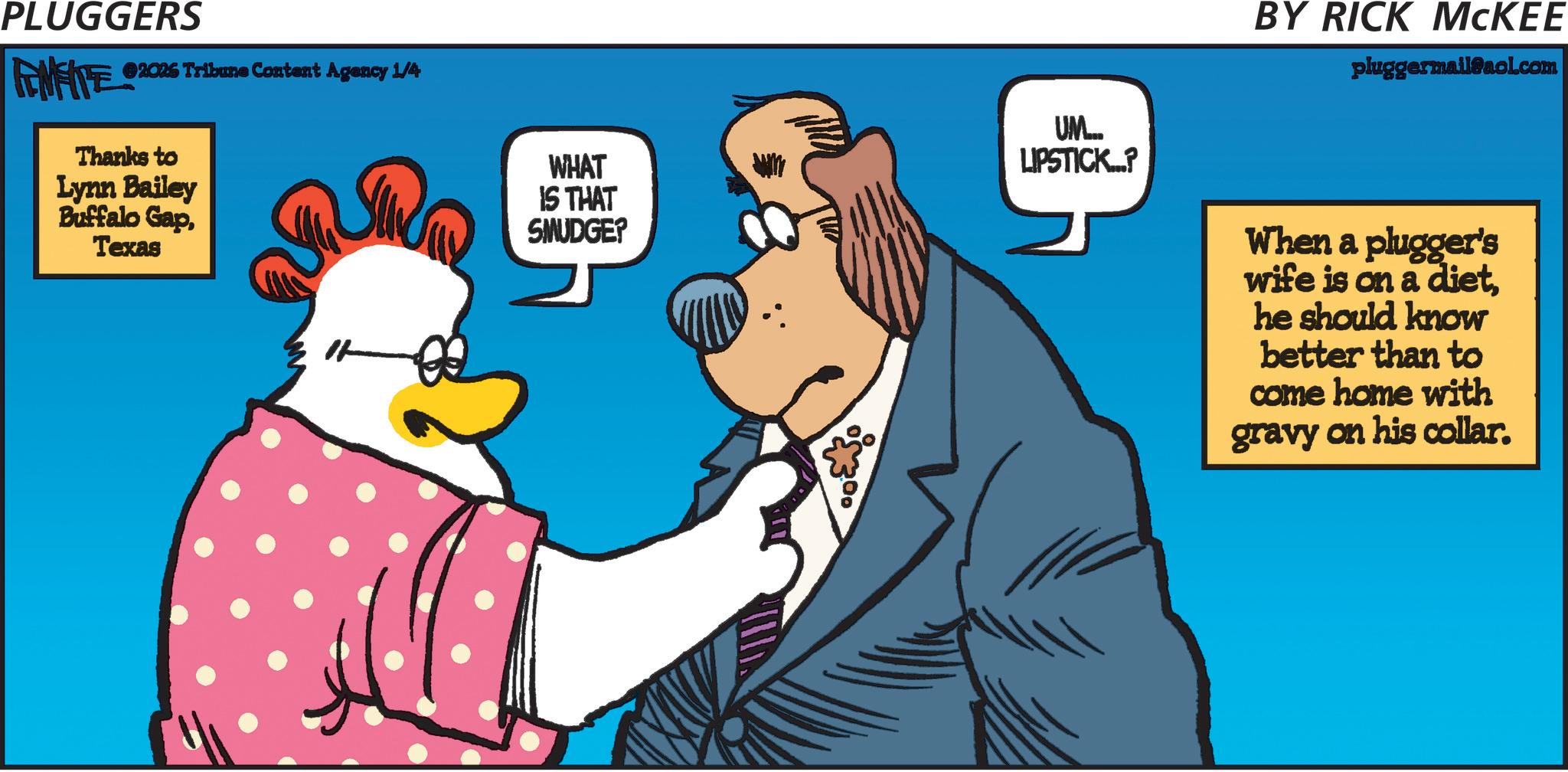 Pleased OCR: PLUGGERS FENFITE 2026 Tribune Content Agency 1/4 Thanks to Lynn Bailey Buffalo GapTexas UM... WHAT LIPSTICK...? IS THAT SMUDGE? BY RICK MCKEE pluggermail@aol.com When a plugger's wife is on a diethe should know better than to come home with gravy on his collar. PLUGGERS FENFITE 2026 Tribune Content Agency 1/4 Thanks to Lynn Bailey Buffalo GapTexas UM ... WHAT LIPSTICK ... ? IS THAT SMUDGE ? BY RICK MCKEE pluggermail@aol.com When a plugger's wife is on a diethe should know better than to come home with gravy on his collar .