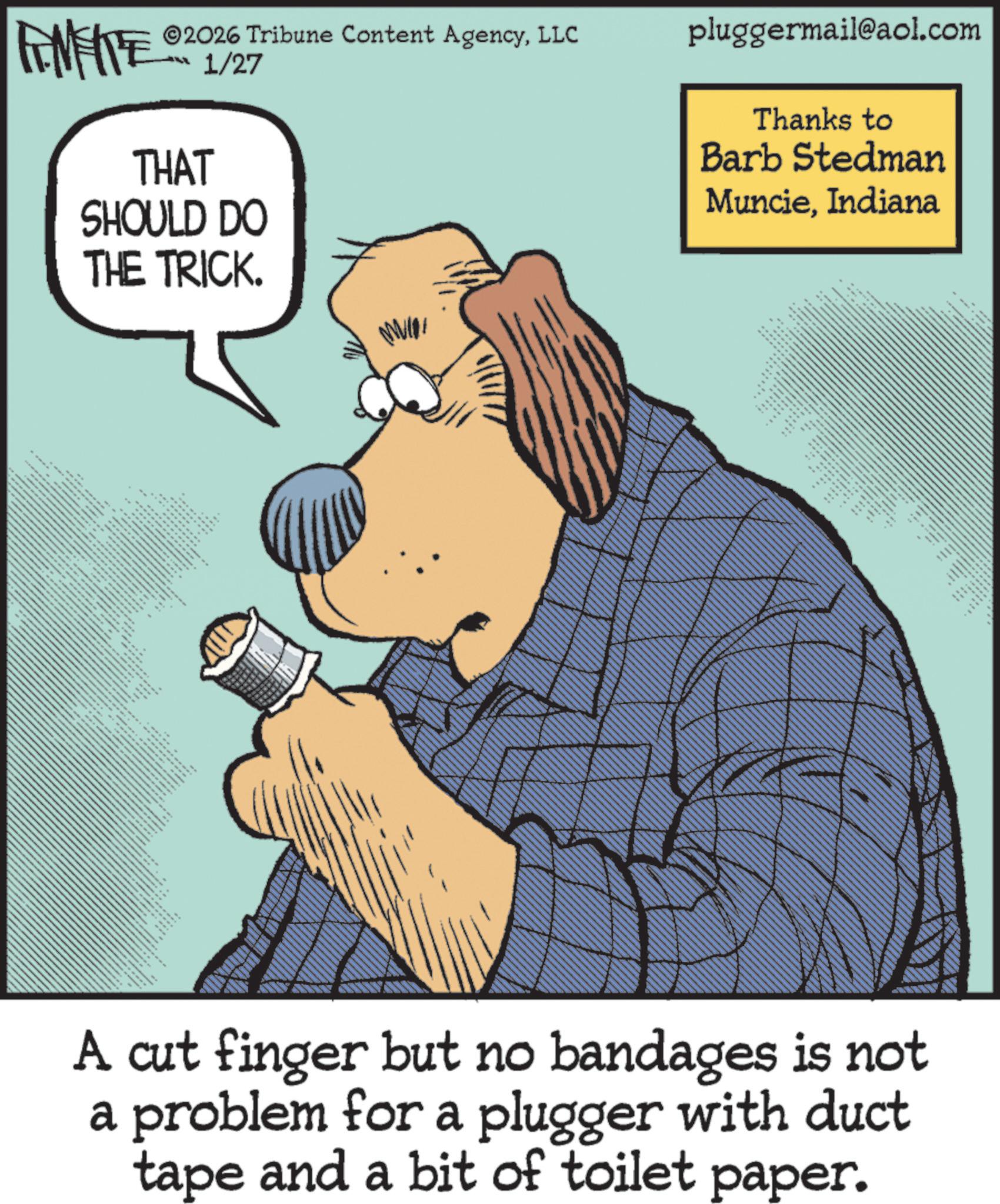 Canidae OCR: 2026 Tribune Content AgencyLLC FINITE OR 1/27 THAT SHOULD DO THE TRICK. ***NY the t ?? pluggermail@aol.com Thanks to Barb Stedman MuncieIndiana • C ** ne A cut finger but no bandages is not a problem for a plugger with duct tape and a bit of toilet paper. 2026 Tribune Content AgencyLLC FINITE OR 1/27 THAT SHOULD DO THE TRICK . *** NY the t ? ? pluggermail@aol.com Thanks to Barb Stedman MuncieIndiana • C ** ne A cut finger but no bandages is not a problem for a plugger with duct tape and a bit of toilet paper .