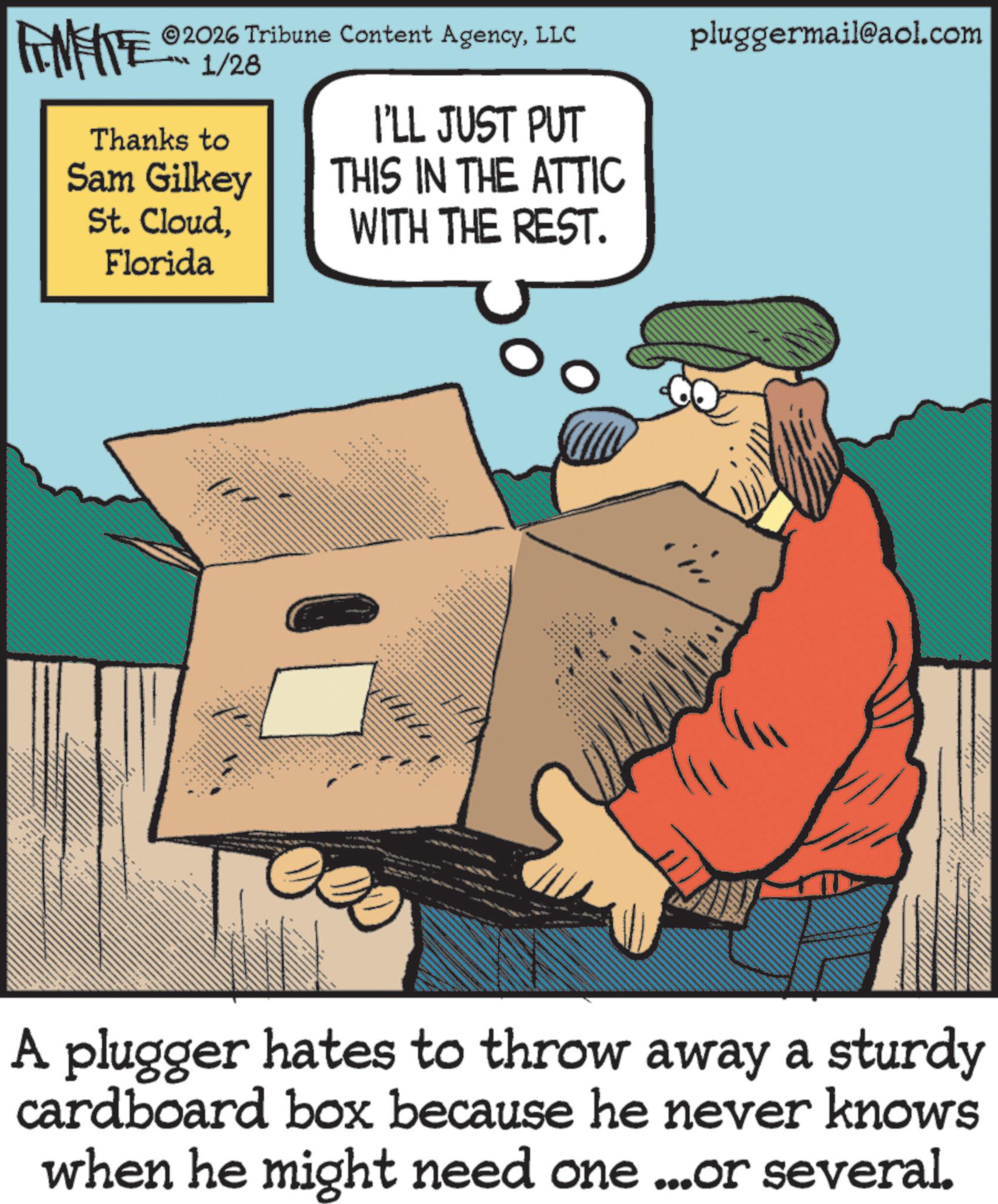 Moustache OCR: FINITE 1/28 2026 Tribune Content AgencyLLC pluggermail@aol.com I'LL JUST PUT Thanks to Sam Gilkey St. CloudFlorida THIS IN THE ATTIC WITH THE REST. A plugger hates to throw away a sturdy cardboard box because he never knows when he might need one ...or several. FINITE 1/28 2026 Tribune Content AgencyLLC pluggermail@aol.com I'LL JUST PUT Thanks to Sam Gilkey St. CloudFlorida THIS IN THE ATTIC WITH THE REST . A plugger hates to throw away a sturdy cardboard box because he never knows when he might need one ... or several .