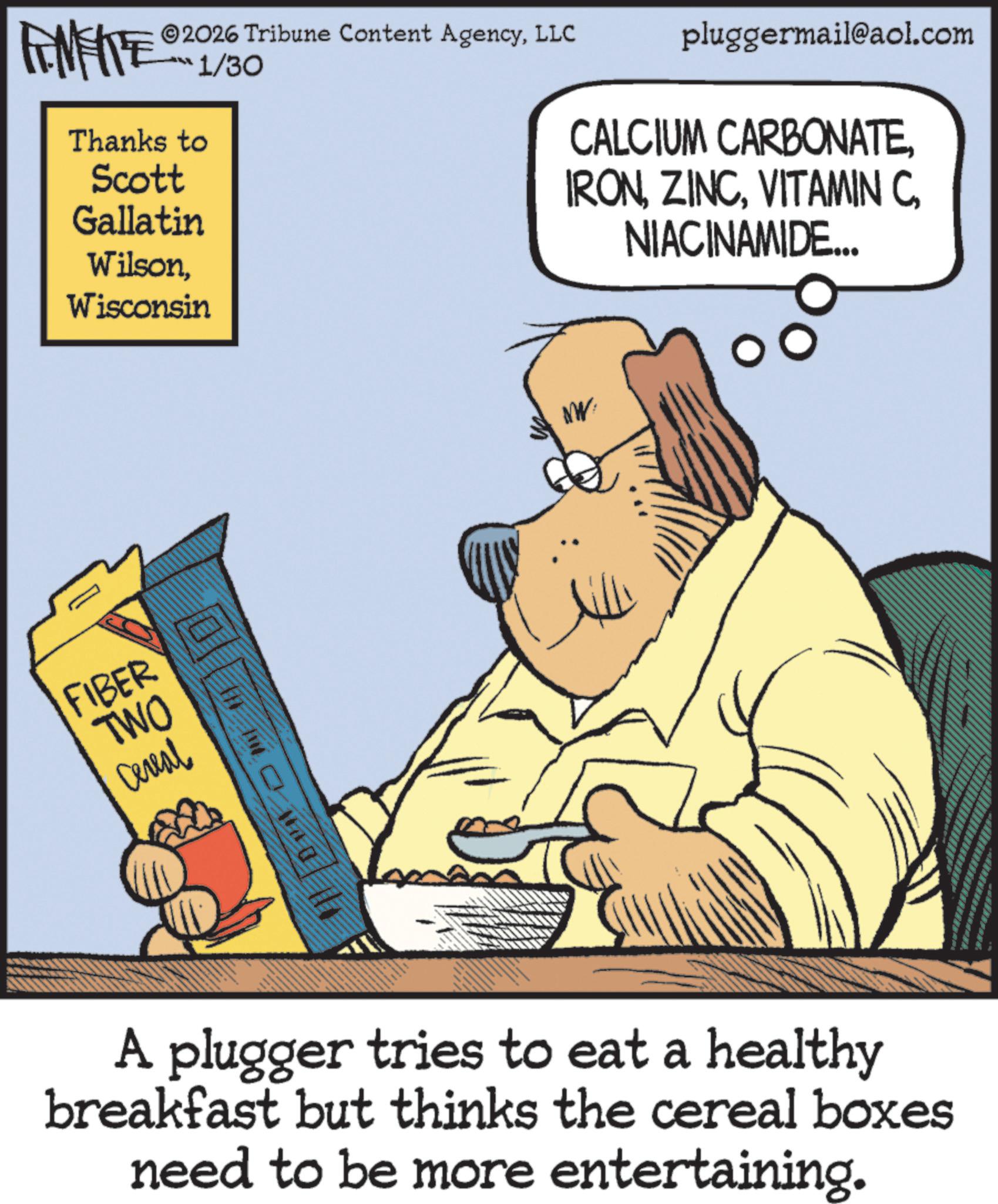 Animation OCR: 2026 Tribune Content AgencyLLC FINITE Thanks to Scott Gallatin WilsonWisconsin 1/30 FIBER TWO Cereal NW pluggermail@aol.com CALCIUM CARBONATENIACINAMIDE... A plugger tries to eat a healthy breakfast but thinks the cereal boxes need to be more entertaining. 2026 Tribune Content AgencyLLC FINITE Thanks to Scott Gallatin WilsonWisconsin 1/30 FIBER TWO Cereal NW pluggermail@aol.com CALCIUM CARBONATEVITAMIN CNIACINAMIDE ... A plugger tries to eat a healthy breakfast but thinks the cereal boxes need to be more entertaining .