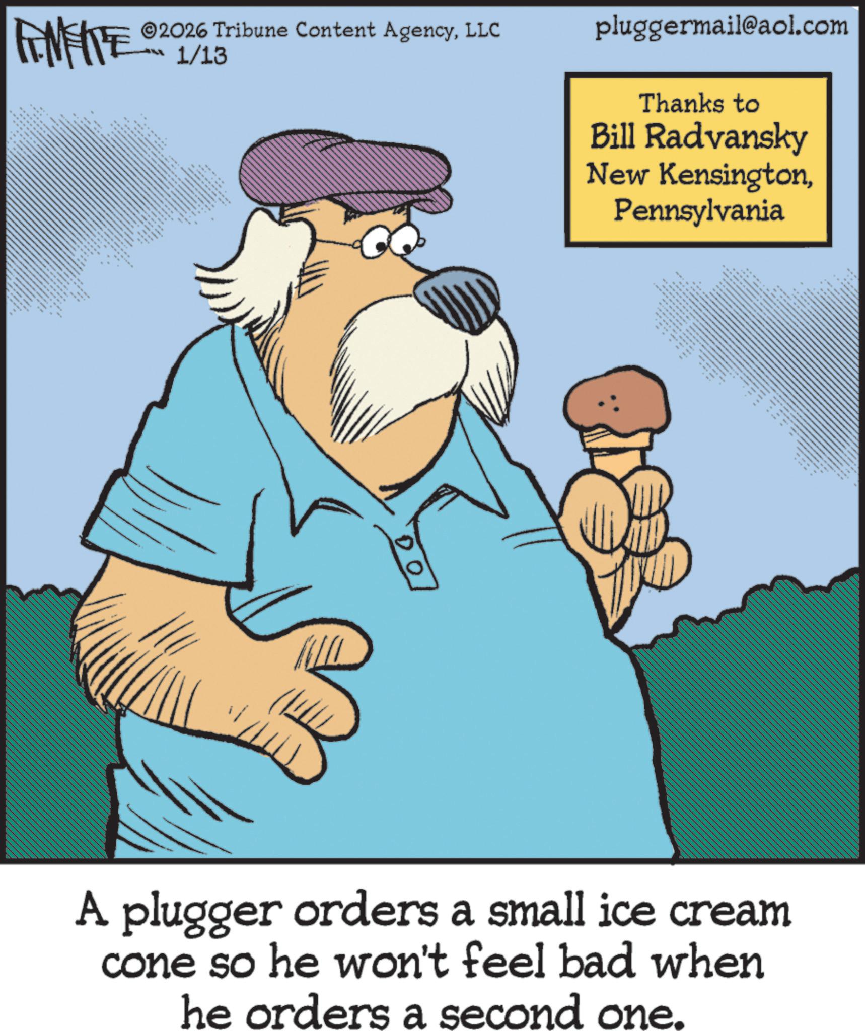 Clip art OCR: 2026 Tribune Content AgencyLLC 1/13 FANFITE 02 3 for $ ?? ?? _ *** www ** pluggermail@aol.com Thanks to Bill Radvansky New KensingtonPennsylvania ??? ?? ???? ???? ?? A plugger orders a small ice cream cone so he won't feel bad when he orders a second one. 2026 Tribune Content AgencyLLC 1/13 FANFITE 02 3 for $ ?? ?? _ *** www ** pluggermail@aol.com Thanks to Bill Radvansky New KensingtonPennsylvania ??? ?? ???? ???? ?? A plugger orders a small ice cream cone so he won't feel bad when he orders a second one .