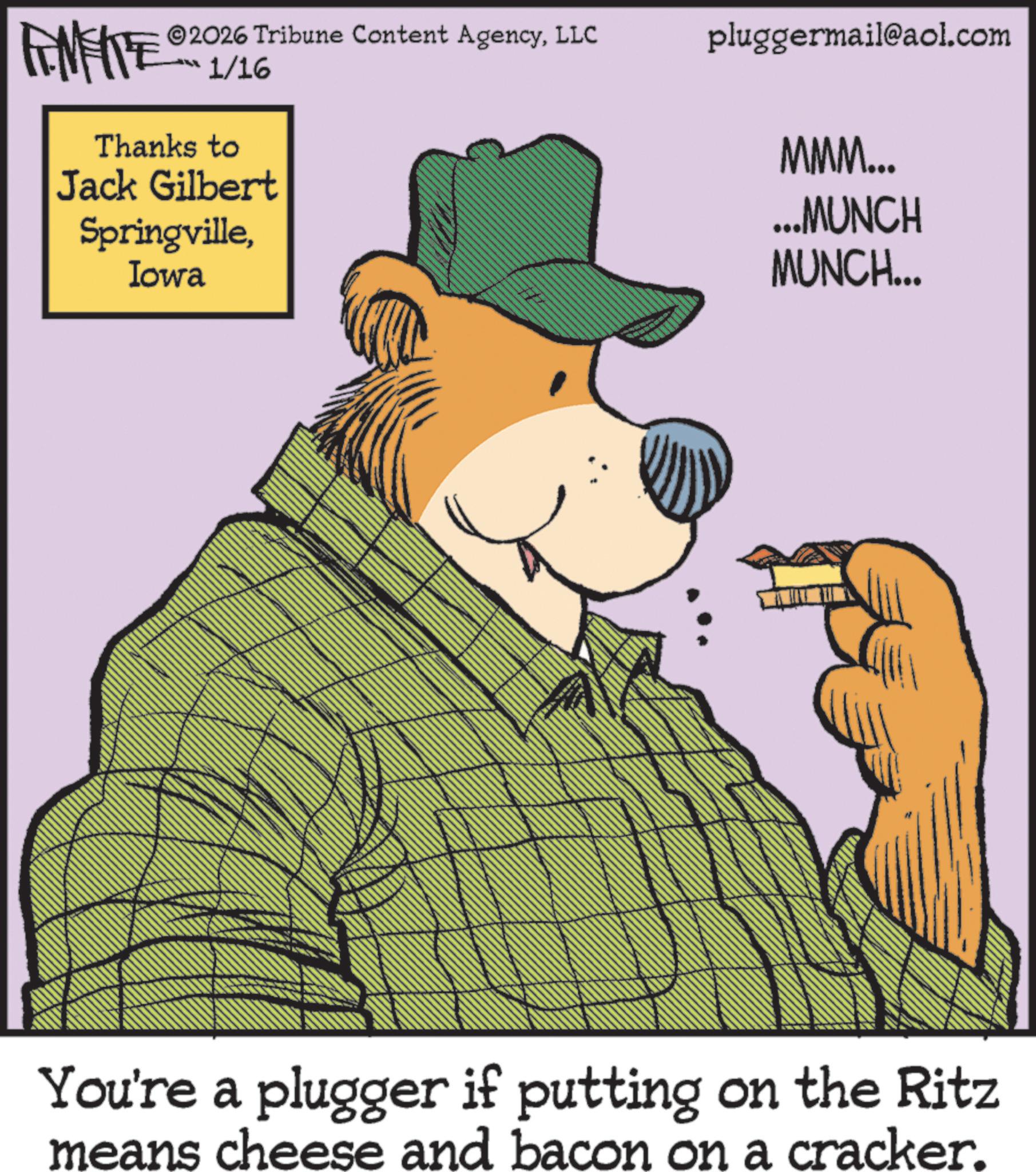 Animation OCR: FENFITE 1/16 Thanks to Jack Gilbert SpringvilleIowa 2026 Tribune Content AgencyLLC pluggermail@aol.com MMM... ...MUNCH MUNCH... You're a plugger if putting on the Ritz means cheese and bacon on a cracker. FENFITE 1/16 Thanks to Jack Gilbert SpringvilleIowa 2026 Tribune Content AgencyLLC pluggermail@aol.com MMM ... ... MUNCH MUNCH ... You're a plugger if putting on the Ritz means cheese and bacon on a cracker .