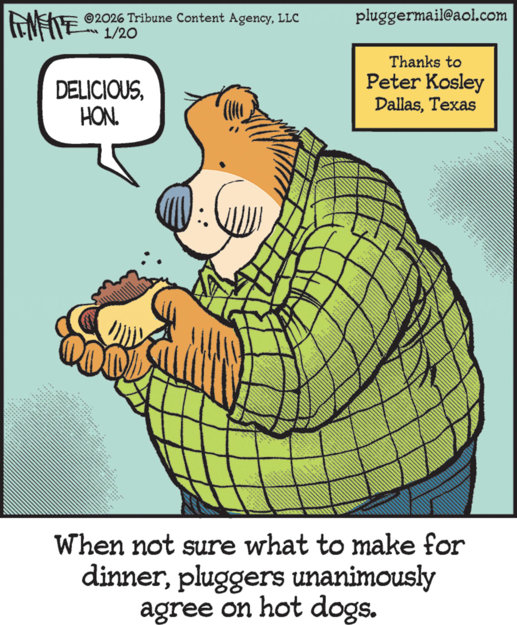 Fiction OCR: 2026 Tribune Content AgencyLLC FENFITE 1/20 DELICIOUSHON. pluggermail@aol.com Thanks to Peter Kosley DallasTexas ** When not sure what to make for dinnerpluggers unanimously agree on hot dogs. 2026 Tribune Content AgencyLLC FENFITE 1/20 DELICIOUSHON . pluggermail@aol.com Thanks to Peter Kosley DallasTexas ** When not sure what to make for dinnerpluggers unanimously agree on hot dogs .