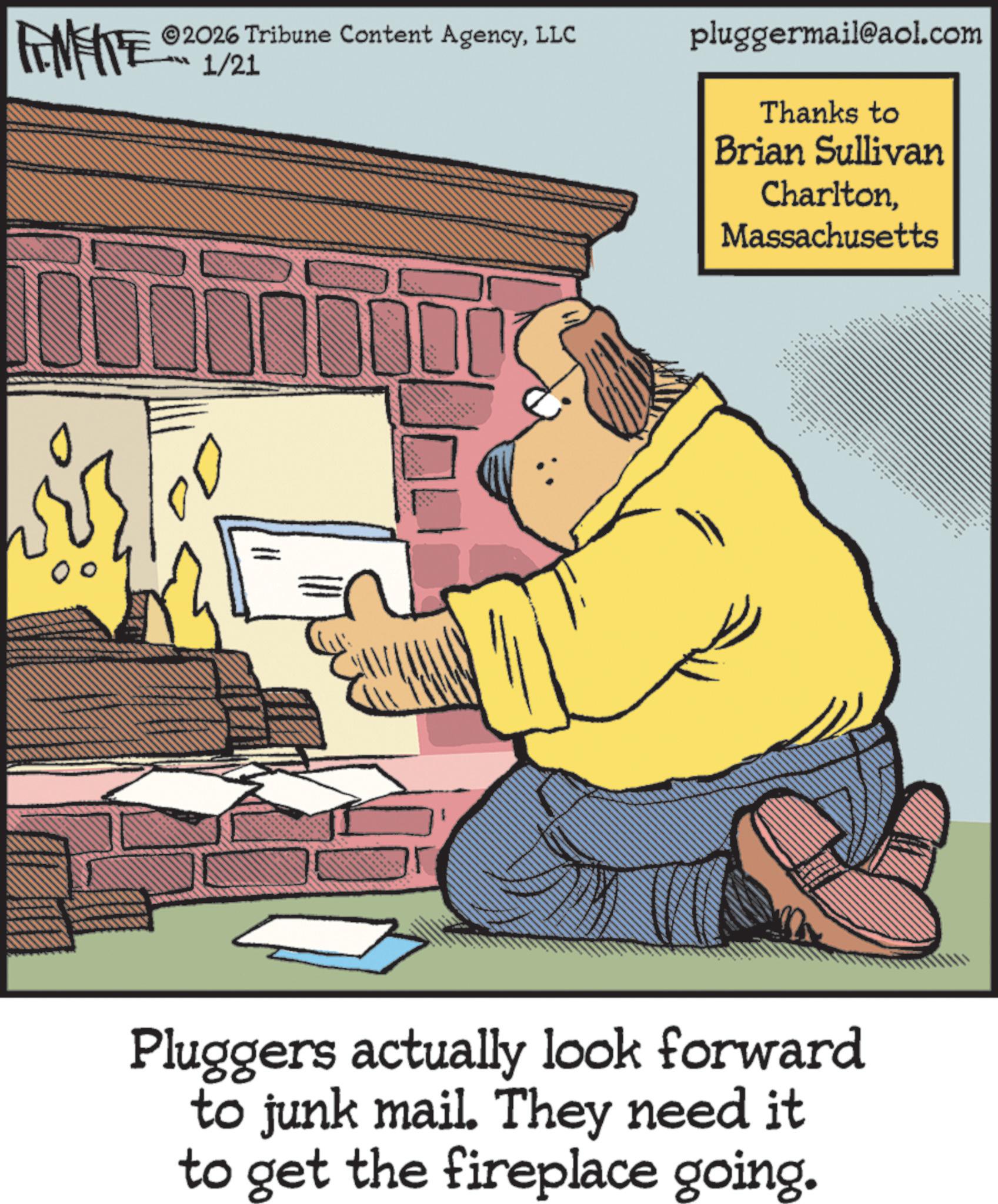 Photo caption OCR: 2026 Tribune Content AgencyLLC FENFITED 1/21 pluggermail@aol.com Thanks to Brian Sullivan CharltonMassachusetts Pluggers actually look forward to junk mail. They need it to get the fireplace going. 2026 Tribune Content AgencyLLC FENFITED 1/21 pluggermail@aol.com Thanks to Brian Sullivan CharltonMassachusetts Pluggers actually look forward to junk mail . They need it to get the fireplace going .