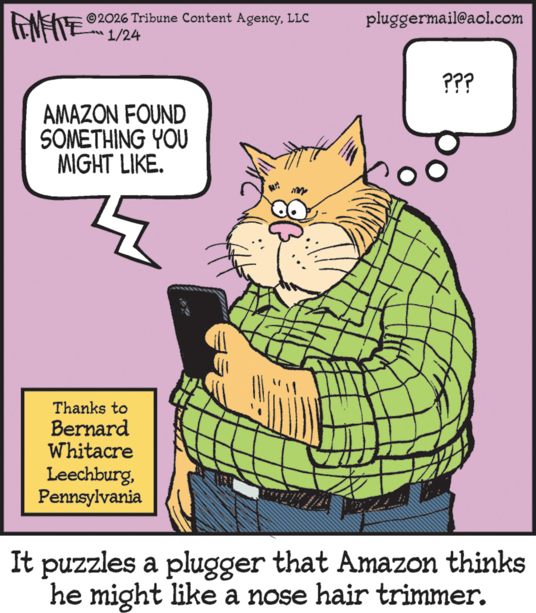 Office Equipment OCR: FEMEIE 2026 Tribune Content AgencyLLC pluggermail@aol.com ??? 1/24 AMAZON FOUND SOMETHING YOU MIGHT LIKE. ??? Thanks to Bernard Whitacre LeechburgPennsylvania It puzzles a plugger that Amazon thinks he might like a nose hair trimmer. FEMEIE 2026 Tribune Content AgencyLLC pluggermail@aol.com ??? 1/24 AMAZON FOUND SOMETHING YOU MIGHT LIKE . ??? Thanks to Bernard Whitacre LeechburgPennsylvania It puzzles a plugger that Amazon thinks he might like a nose hair trimmer .