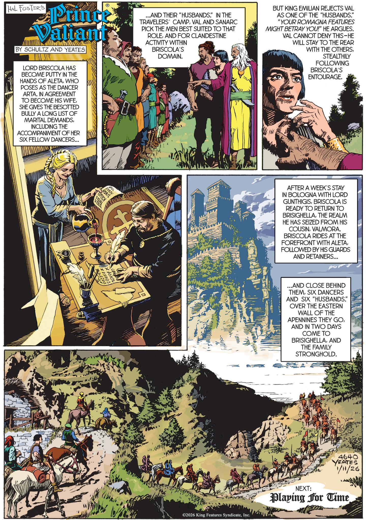 Animated cartoon OCR: HAL FOSTER'S Prince Valtants BY SCHULTZ AND YEATES ...AND THEIR "HUSBANDS." IN THE TRAVELERS' CAMPVAL AND SANARC PICK THE MEN BEST SUITED TO THAT ROLEAND FOR CLANDESTINE ACTIVITY WITHIN BRISCOLA'S DOMAIN. BUT KING EMILIAN REJECTS VAL AS ONE OF THE "HUSBANDS." "YOUR ROMAGNA FEATURES MIGHT BETRAY YOU!" HE ARGUES. VAL CANNOT DENY THIS-HE WILL STAY TO THE REAR WITH THE OTHERSSTEALTHILY LORD BRISCOLA HAS BECOME PUTTY IN THE HANDS OF ALETAWHO POSES AS THE DANCER ARTA. IN AGREEMENT TO BECOME HIS WIFESHE GIVES THE BESOTTED BULLY A LONG LIST OF MARITAL DEMANDSINCLUDING THE ACCOMPANIMENT OF HER SIX FELLOW DANCERS... KOOND ©2026 King Features SyndicateInc. FOLLOWING BRISCOLA'S ENTOURAGE. AFTER A WEEK'S STAY IN BOLOGNA WITH LORD GUNTHIGISBRISCOLA IS READY TO RETURN TO BRISIGHELLATHE REALM HE HAS SEIZED FROM HIS COUSINVALMORA. BRISCOLA RIDES AT THE FOREFRONT WITH ALETAFOLLOWED BY HIS GUARDS AND RETAINERS... ...AND CLOSE BEHIND THEMSIX DANCERS AND SIX "HUSBANDS." OVER THE EASTERN WALL OF THE APENNINES THEY GOAND IN TWO DAYS COME TO BRISIGHELLAAND THE FAMILY STRONGHOLD. NEXT: 4640 YEATES 1/11/26 Playing For Time N. HAL FOSTER'S Prince Valtants BY SCHULTZ AND YEATES ... AND THEIR " HUSBANDS . " IN THE TRAVELERS ' CAMPVAL AND SANARC PICK THE MEN BEST SUITED TO THAT ROLEAND FOR CLANDESTINE ACTIVITY WITHIN BRISCOLA'S DOMAIN . BUT KING EMILIAN REJECTS VAL AS ONE OF THE " HUSBANDS . " " YOUR ROMAGNA FEATURES MIGHT BETRAY YOU ! " HE ARGUES . VAL CANNOT DENY THIS - HE WILL STAY TO THE REAR WITH THE OTHERSSTEALTHILY LORD BRISCOLA HAS BECOME PUTTY IN THE HANDS OF ALETAWHO POSES AS THE DANCER ARTA . IN AGREEMENT TO BECOME HIS WIFESHE GIVES THE BESOTTED BULLY A LONG LIST OF MARITAL DEMANDSINCLUDING THE ACCOMPANIMENT OF HER SIX FELLOW DANCERS ... KOOND © 2026 King Features SyndicateInc. FOLLOWING BRISCOLA'S ENTOURAGE . AFTER A WEEK'S STAY IN BOLOGNA WITH LORD GUNTHIGISBRISCOLA IS READY TO RETURN TO BRISIGHELLATHE REALM HE HAS SEIZED FROM HIS COUSINVALMORA . BRISCOLA RIDES AT THE FOREFRONT WITH ALETAFOLLOWED BY HIS GUARDS AND RETAINERS ... ... AND CLOSE BEHIND THEMSIX DANCERS AND SIX " HUSBANDS . " OVER THE EASTERN WALL OF THE APENNINES THEY GOAND IN TWO DAYS COME TO BRISIGHELLAAND THE FAMILY STRONGHOLD . NEXT : 4640 YEATES 1/11/26 Playing For Time N.