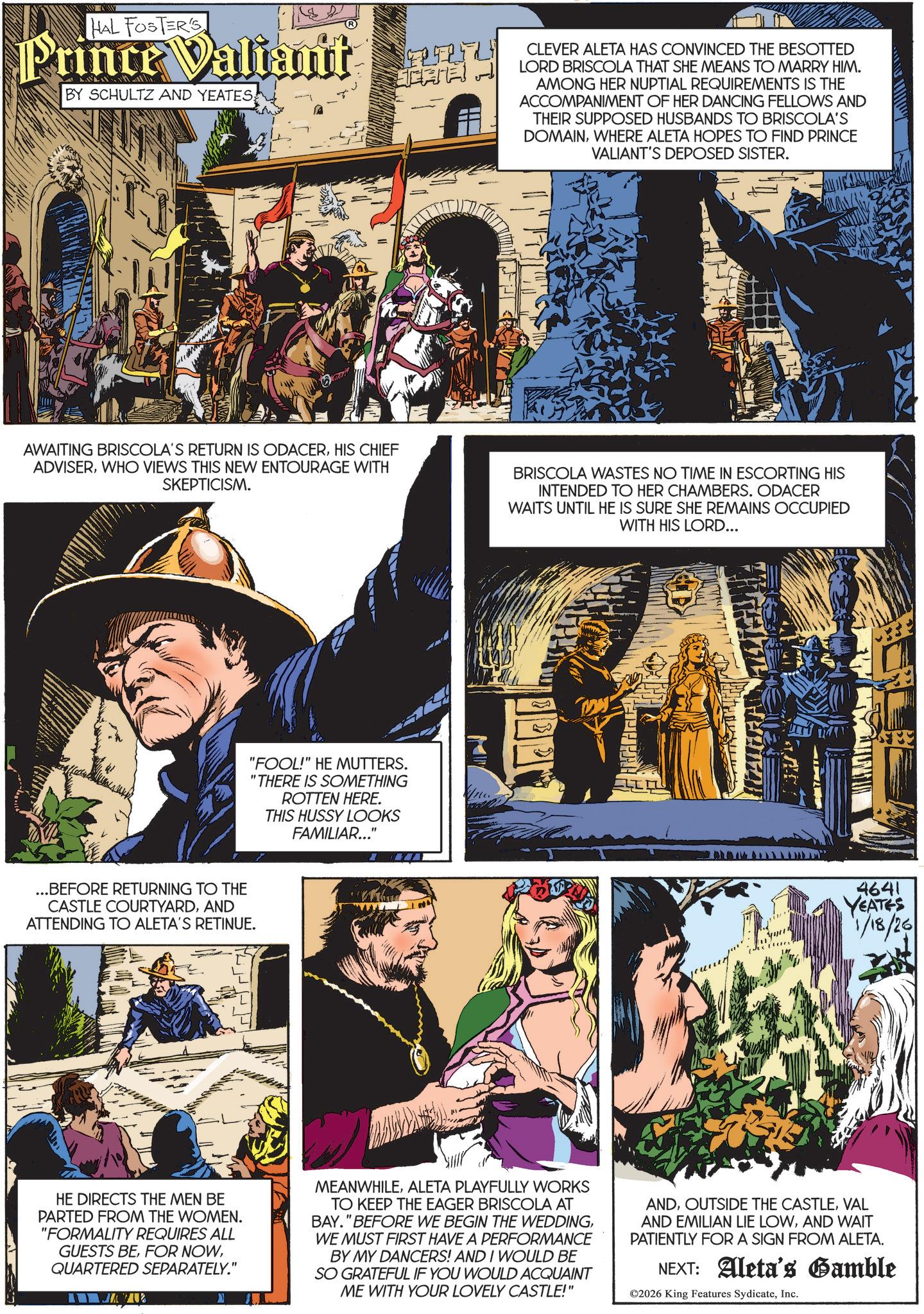 Animated cartoon OCR: HAL FOSTER'S Prince Valiant BY SCHULTZ AND YEATESCATE CLEVER ALETA HAS CONVINCED THE BESOTTED LORD BRISCOLA THAT SHE MEANS TO MARRY HIM. AMONG HER NUPTIAL REQUIREMENTS IS THE ACCOMPANIMENT OF HER DANCING FELLOWS AND THEIR SUPPOSED HUSBANDS TO BRISCOLA'S DOMAINWHERE ALETA HOPES TO FIND PRINCE VALIANT'S DEPOSED SISTER. AWAITING BRISCOLA'S RETURN IS ODACERHIS CHIEF ADVISERWHO VIEWS THIS NEW ENTOURAGE WITH SKEPTICISM. ...BEFORE RETURNING TO THE CASTLE COURTYARDAND ATTENDING TO ALETA'S RETINUE. "FOOL!" HE MUTTERS. "THERE IS SOMETHING ROTTEN HERE. THIS HUSSY LOOKS FAMILIAR..." BRISCOLA WASTES NO TIME IN ESCORTING HIS INTENDED TO HER CHAMBERS. ODACER WAITS UNTIL HE IS SURE SHE REMAINS OCCUPIED WITH HIS LORD... Your 4641 YEATES 1/18/26 HE DIRECTS THE MEN BE PARTED FROM THE WOMEN. "FORMALITY REQUIRES ALL GUESTS BEQUARTERED SEPARATELY." U MEANWHILEALETA PLAYFULLY WORKS TO KEEP THE EAGER BRISCOLA AT BAY." BEFORE WE BEGIN THE WEDDINGWE MUST FIRST HAVE A PERFORMANCE BY MY DANCERS! AND I WOULD BE SO GRATEFUL IF YOU WOULD ACQUAINT ME WITH YOUR LOVELY CASTLE!" ANDVAL AND EMILIAN LIE LOWAND WAIT PATIENTLY FOR A SIGN FROM ALETA. NEXT: Aleta's Gamble ©2026 King Features SydicateInc. HAL FOSTER'S Prince Valiant BY SCHULTZ AND YEATESCATE CLEVER ALETA HAS CONVINCED THE BESOTTED LORD BRISCOLA THAT SHE MEANS TO MARRY HIM . AMONG HER NUPTIAL REQUIREMENTS IS THE ACCOMPANIMENT OF HER DANCING FELLOWS AND THEIR SUPPOSED HUSBANDS TO BRISCOLA'S DOMAINWHERE ALETA HOPES TO FIND PRINCE VALIANT'S DEPOSED SISTER . AWAITING BRISCOLA'S RETURN IS ODACERHIS CHIEF ADVISERWHO VIEWS THIS NEW ENTOURAGE WITH SKEPTICISM . ... BEFORE RETURNING TO THE CASTLE COURTYARDAND ATTENDING TO ALETA'S RETINUE . " FOOL ! " HE MUTTERS . " THERE IS SOMETHING ROTTEN HERE . THIS HUSSY LOOKS FAMILIAR ... " BRISCOLA WASTES NO TIME IN ESCORTING HIS INTENDED TO HER CHAMBERS . ODACER WAITS UNTIL HE IS SURE SHE REMAINS OCCUPIED WITH HIS LORD ... Your 4641 YEATES 1/18/26 HE DIRECTS THE MEN BE PARTED FROM THE WOMEN . " FORMALITY REQUIRES ALL GUESTS BEFOR NOWQUARTERED SEPARATELY . " U MEANWHILEALETA PLAYFULLY WORKS TO KEEP THE EAGER BRISCOLA AT BAY . " BEFORE WE BEGIN THE WEDDINGWE MUST FIRST HAVE A PERFORMANCE BY MY DANCERS ! AND I WOULD BE SO GRATEFUL IF YOU WOULD ACQUAINT ME WITH YOUR LOVELY CASTLE ! " ANDOUTSIDE THE CASTLEVAL AND EMILIAN LIE LOWAND WAIT PATIENTLY FOR A SIGN FROM ALETA . NEXT : Aleta's Gamble © 2026 King Features Sydicate