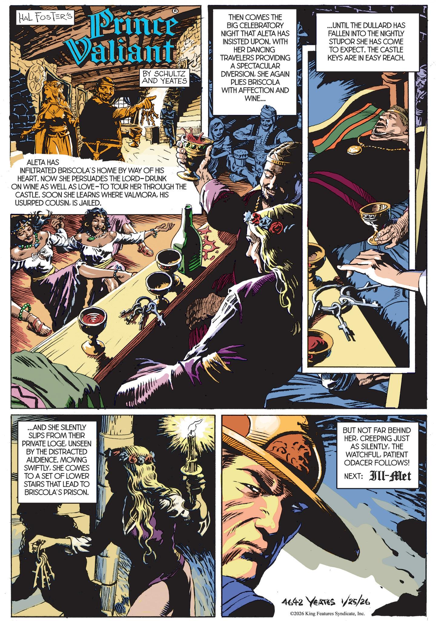Hero OCR: HAL FOSTER'S Prince Valiant BY SCHULTZ AND YEATES THEN COMES THE BIG CELEBRATORY NIGHT THAT ALETA HAS INSISTED UPON. WITH HER DANCING TRAVELERS PROVIDING A SPECTACULAR DIVERSIONSHE AGAIN PLIES BRISCOLA WITH AFFECTION AND WINE... ... UNTIL THE DULLARD HAS FALLEN INTO THE NIGHTLY STUPOR SHE HAS COME TO EXPECT. THE CASTLE KEYS ARE IN EASY REACH. ALETA HAS INFILTRATED BRISCOLA'S HOME BY WAY OF HIS HEART. NOW SHE PERSUADES THE LORD-DRUNK ON WINE AS WELL AS LOVE-TO TOUR HER THROUGH THE CASTLE. SOON SHE LEARNS WHERE VALMORAHIS USURPED COUSINIS JAILED. ...AND SHE SILENTLY SLIPS FROM THEIR PRIVATE LOGEUNSEEN BY THE DISTRACTED AUDIENCE. MOVING SWIFTLYSHE COMES TO A SET OF LOWER STAIRS THAT LEAD TO BRISCOLA'S PRISON. BUT NOT FAR BEHIND HERCREEPING JUST AS SILENTLYTHE WATCHFULPATIENT ODACER FOLLOWS! NEXT: Ill-Met 4642 YEATES 1/25/26 ©2026 King Features SyndicateInc. HAL FOSTER'S Prince Valiant BY SCHULTZ AND YEATES THEN COMES THE BIG CELEBRATORY NIGHT THAT ALETA HAS INSISTED UPON . WITH HER DANCING TRAVELERS PROVIDING A SPECTACULAR DIVERSIONSHE AGAIN PLIES BRISCOLA WITH AFFECTION AND WINE ... ... UNTIL THE DULLARD HAS FALLEN INTO THE NIGHTLY STUPOR SHE HAS COME TO EXPECT . THE CASTLE KEYS ARE IN EASY REACH . ALETA HAS INFILTRATED BRISCOLA'S HOME BY WAY OF HIS HEART . NOW SHE PERSUADES THE LORD - DRUNK ON WINE AS WELL AS LOVE - TO TOUR HER THROUGH THE CASTLE . SOON SHE LEARNS WHERE VALMORAHIS USURPED COUSINIS JAILED . ... AND SHE SILENTLY SLIPS FROM THEIR PRIVATE LOGEUNSEEN BY THE DISTRACTED AUDIENCE . MOVING SWIFTLYSHE COMES TO A SET OF LOWER STAIRS THAT LEAD TO BRISCOLA'S PRISON . BUT NOT FAR BEHIND HERCREEPING JUST AS SILENTLYTHE WATCHFULPATIENT ODACER FOLLOWS ! NEXT : Ill - Met 4642 YEATES 1/25/26 © 2026 King Features Syndicate