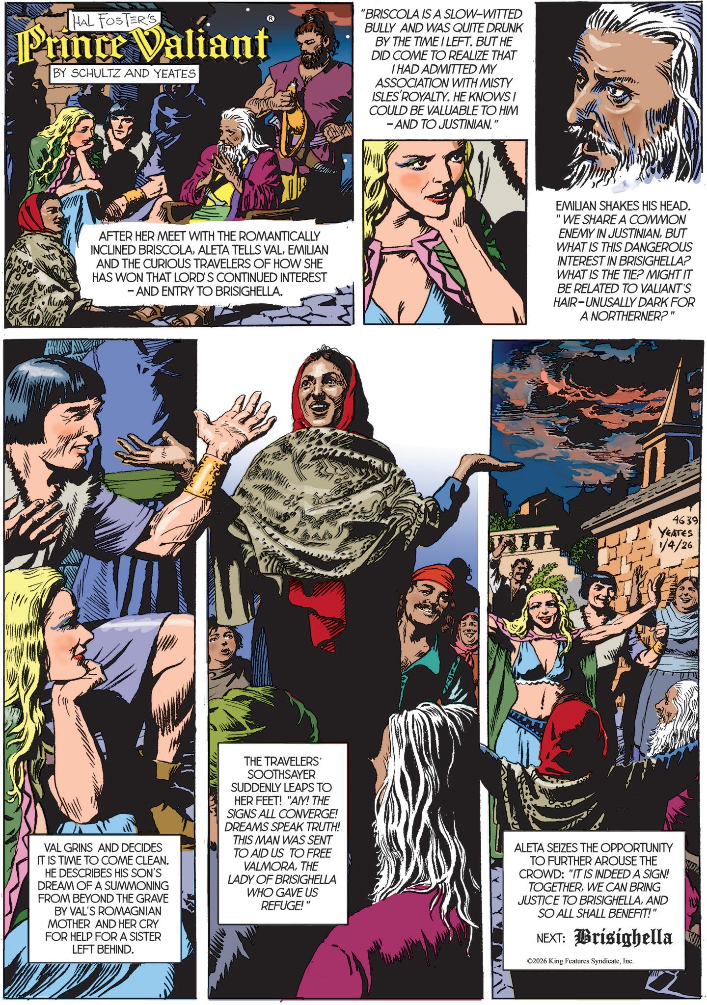 Book OCR: HAL FOSTER'S Prince Valiant BY SCHULTZ AND YEATES "BRISCOLA IS A SLOW-WITTED BULLY AND WAS QUITE DRUNK BY THE TIME I LEFT. BUT HE DID COME TO REALIZE THAT I HAD ADMITTED MY ASSOCIATION WITH MISTY ISLES ROYALTY. HE KNOWS I COULD BE VALUABLE TO HIM - AND TO JUSTINIAN." wh AFTER HER MEET WITH THE ROMANTICALLY INCLINED BRISCOLAEMILIAN AND THE CURIOUS TRAVELERS OF HOW SHE HAS WON THAT LORD'S CONTINUED INTEREST - AND ENTRY TO BRISIGHELLA. EMILIAN SHAKES HIS HEAD. "WE SHARE A COMMON ENEMY IN JUSTINIANBUT WHAT IS THIS DANGEROUS INTEREST IN BRISIGHELLA? WHAT IS THE TIE? MIGHT IT BE RELATED TO VALIANT'S HAIR-UNUSALLY DARK FOR A NORTHERNER?" 46391 YEATES 1/4/26 VAL GRINS AND DECIDES IT IS TIME TO COME CLEAN. HE DESCRIBES HIS SON'S DREAM OF A SUMMONING FROM BEYOND THE GRAVE BY VAL'S ROMAGNIAN MOTHER AND HER CRY FOR HELP FOR A SISTER LEFT BEHIND. THE TRAVELERS' SOOTHSAYER SUDDENLY LEAPS TO HER FEET! "A/IY! THE SIGNS ALL CONVERGE! DREAMS SPEAK TRUTH! THIS MAN WAS SENT TO AID US TO FREE VALMORATHE LADY OF BRISIGHELLA WHO GAVE US REFUGE!" ALETA SEIZES THE OPPORTUNITY TO FURTHER AROUSE THE CROWD: "IT IS INDEED A SIGN! TOGETHERWE CAN BRING JUSTICE TO BRISIGHELLAAND SO ALL SHALL BENEFIT!" NEXT: Brisighella ©2026 King Features SyndicateInc. HAL FOSTER'S Prince Valiant BY SCHULTZ AND YEATES " BRISCOLA IS A SLOW - WITTED BULLY AND WAS QUITE DRUNK BY THE TIME I LEFT . BUT HE DID COME TO REALIZE THAT I HAD ADMITTED MY ASSOCIATION WITH MISTY ISLES ROYALTY . HE KNOWS I COULD BE VALUABLE TO HIM - AND TO JUSTINIAN . " wh AFTER HER MEET WITH THE ROMANTICALLY INCLINED BRISCOLAALETA TELLS VALEMILIAN AND THE CURIOUS TRAVELERS OF HOW SHE HAS WON THAT LORD'S CONTINUED INTEREST - AND ENTRY TO BRISIGHELLA . EMILIAN SHAKES HIS HEAD . " WE SHARE A COMMON ENEMY IN JUSTINIANBUT WHAT IS THIS DANGEROUS INTEREST IN BRISIGHELLA ? WHAT IS THE TIE ? MIGHT IT BE RELATED TO VALIANT'S HAIR - UNUSALLY DARK FOR A NORTHERNER ? " 46391 YEATES 1/4/26 VAL GRINS AND DECIDES IT IS TIME TO COME CLEAN . HE DESCRIBES HIS SON'S DREAM OF A SUMMONING FROM BEYOND THE GRAVE BY VAL'S ROMAGNIAN MOTHER AND HER CRY FOR HELP FOR A SISTER LEFT BEHIND . THE TRAVELERS ' SOOTHSAYER SUDDENLY LEAPS TO HER FEET ! " A / IY ! THE SIGNS ALL CONVERGE ! DREAMS SPEAK TRUTH ! THIS MAN WAS SENT TO AID US TO FREE VALMORATHE LADY OF BRISIGHELLA WHO GAVE US REFUGE ! " ALETA SEIZES THE OPPORTUNITY TO FURTHER AROUSE THE CROWD : " IT IS INDEED A SIGN ! TOGETHERWE CAN BRING JUSTICE TO BRISIGHELLAAND SO ALL SHALL BENEFIT ! " NEXT : Brisighella © 2026 King Features Syndicate