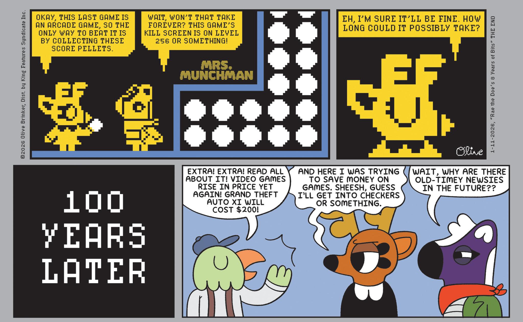 Graphic design OCR: ©2026 Olive BrinkerDist. by King Features Syndicate Inc. OKAYTHIS LAST GAME IS AN ARCADE GAMESO THE ONLY WAY TO BEAT IT IS BY COLLECTING THESE SCORE PELLETS. WAITWON'T THAT TAKE FOREVER? THIS GAME'S KILL SCREEN IS ON LEVEL 256 OR SOMETHING! EHI'M SURE IT'LL BE FINE. HOW LONG COULD IT POSSIBLY TAKE? MRS. MUNCHMAN E 1-11-2026"Rae the Doe's 8 Years of Bits" THE END 100 YEARS LATER EXTRA! EXTRA! READ ALL ABOUT IT! VIDEO GAMES RISE IN PRICE YET AGAIN! GRAND THEFT AUTO XI WILL COST $200! AND HERE I WAS TRYING TO SAVE MONEY ON GAMES. SHEESHGUESS I'LL GET INTO CHECKERS OR SOMETHING. Olive WAITWHY ARE THERE OLD-TIMEY NEWSIES IN THE FUTURE?? © 2026 Olive BrinkerDist . by King Features Syndicate Inc. OKAYTHIS LAST GAME IS AN ARCADE GAMESO THE ONLY WAY TO BEAT IT IS BY COLLECTING THESE SCORE PELLETS . WAITWON'T THAT TAKE FOREVER ? THIS GAME'S KILL SCREEN IS ON LEVEL 256 OR SOMETHING ! EHI'M SURE IT'LL BE FINE . HOW LONG COULD IT POSSIBLY TAKE ? MRS . MUNCHMAN E 1-11-2026" Rae the Doe's 8 Years of Bits " THE END 100 YEARS LATER EXTRA ! EXTRA ! READ ALL ABOUT IT ! VIDEO GAMES RISE IN PRICE YET AGAIN ! GRAND THEFT AUTO XI WILL COST $ 200 ! AND HERE I WAS TRYING TO SAVE MONEY ON GAMES . SHEESHGUESS I'LL GET INTO CHECKERS OR SOMETHING . Olive WAITWHY ARE THERE OLD - TIMEY NEWSIES IN THE FUTURE ??