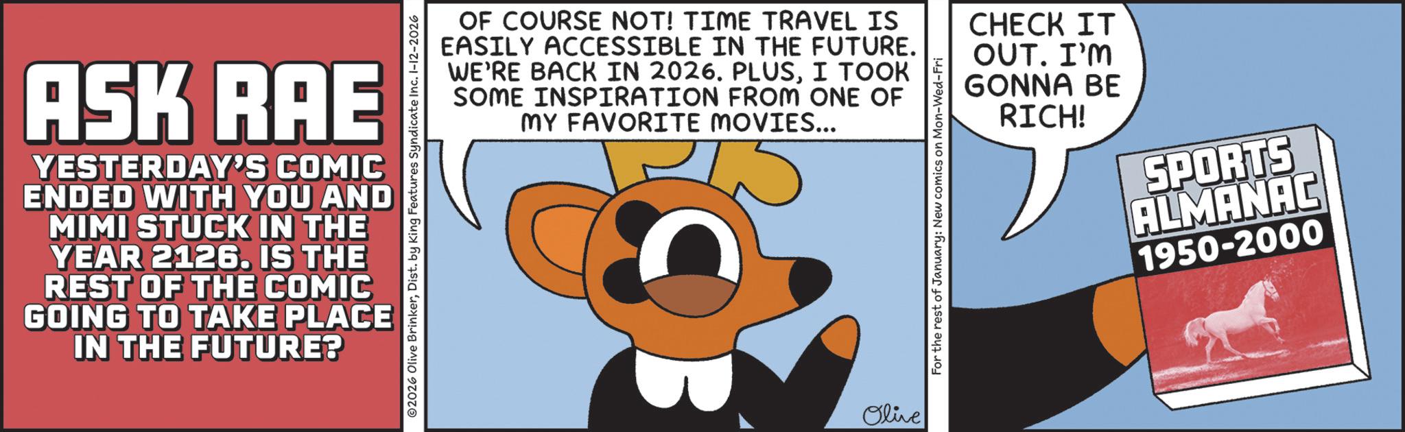 Publication OCR: ASK RAE YESTERDAY'S COMIC ENDED WITH YOU AND MIMI STUCK IN THE YEAR 2126. IS THE REST OF THE COMIC GOING TO TAKE PLACE IN THE FUTURE? 2026 Olive BrinkerDist. by King Features Syndicate Inc. 1-12-2026 OF COURSE NOT! TIME TRAVEL IS EASILY ACCESSIBLE IN THE FUTURE. WE'RE BACK IN 2026. PLUSI TOOK SOME INSPIRATION FROM ONE OF MY FAVORITE MOVIES... For the rest of January: New comics on Mon-Wed-Fri CHECK IT OUT. I'M GONNA BE RICH! SPORTS ALMANAC 1950-2000 Olive ASK RAE YESTERDAY'S COMIC ENDED WITH YOU AND MIMI STUCK IN THE YEAR 2126. IS THE REST OF THE COMIC GOING TO TAKE PLACE IN THE FUTURE ? 2026 Olive BrinkerDist . by King Features Syndicate Inc. 1-12-2026 OF COURSE NOT ! TIME TRAVEL IS EASILY ACCESSIBLE IN THE FUTURE . WE'RE BACK IN 2026. PLUSI TOOK SOME INSPIRATION FROM ONE OF MY FAVORITE MOVIES ... For the rest of January : New comics on Mon - Wed - Fri CHECK IT OUT . I'M GONNA BE RICH ! SPORTS ALMANAC 1950-2000 Olive