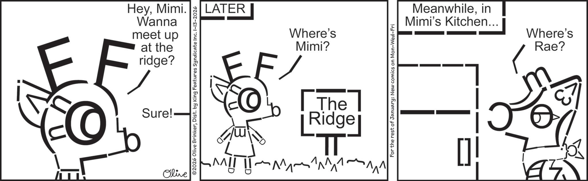 Handwriting OCR: HeyMimi. Wanna meet up at the ridge? EF Sure! Olive ©2026 Olive BrinkerDist. by King Features Syndicate Inc. 1-13-2026 LATER Where's Mimi? The Ridge TT ???? ?? ? ?? ???? For the rest of January: New comics on Mon-Wed-Fri Meanwhilein Mimi's Kitchen... Where's Rae? 195 HeyMimi . Wanna meet up at the ridge ? EF Sure ! Olive © 2026 Olive BrinkerDist . by King Features Syndicate Inc. 1-13-2026 LATER Where's Mimi ? The Ridge TT ???? ?? ? ?? ???? For the rest of January : New comics on Mon - Wed - Fri Meanwhilein Mimi's Kitchen ... Where's Rae ? 195