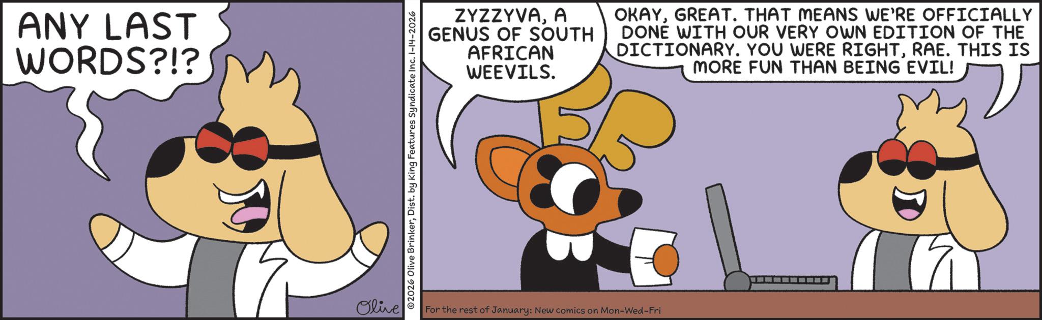 Fictional character OCR: ANY LAST WORDS?!? Olive ©2026 Olive BrinkerDist. by King Features Syndicate Inc. 1-14-2026 ZYZZYVAA GENUS OF SOUTH AFRICAN WEEVILS. OKAYGREAT. THAT MEANS WE'RE OFFICIALLY DONE WITH OUR VERY OWN EDITION OF THE DICTIONARY. YOU WERE RIGHTRAE. THIS IS MORE FUN THAN BEING EVIL! For the rest of January: New comics on Mon-Wed-Fri 19 ANY LAST WORDS ? ! ? Olive © 2026 Olive BrinkerDist . by King Features Syndicate Inc. 1-14-2026 ZYZZYVAA GENUS OF SOUTH AFRICAN WEEVILS . OKAYGREAT . THAT MEANS WE'RE OFFICIALLY DONE WITH OUR VERY OWN EDITION OF THE DICTIONARY . YOU WERE RIGHTRAE . THIS IS MORE FUN THAN BEING EVIL ! For the rest of January : New comics on Mon - Wed - Fri 19