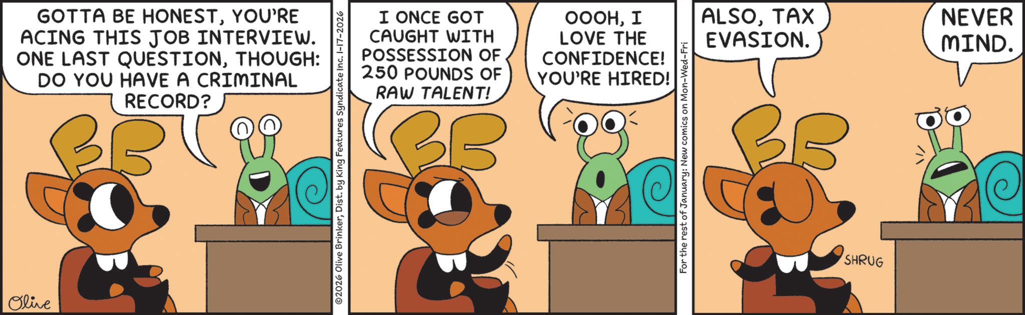 Fiction OCR: Olive GOTTA BE HONESTYOU'RE ACING THIS JOB INTERVIEW. ONE LAST QUESTIONTHOUGH: DO YOU HAVE A CRIMINAL RECORD? I ONCE GOT CAUGHT WITH POSSESSION OF 250 POUNDS OF RAW TALENT! CONFIDENCE! YOU'RE HIRED! 2026 Olive BrinkerDist. by King Features Syndicate Inc. 1-17-2026 OOOHI ALSOTAX LOVE THE EVASION. NEVER MIND. For the rest of January: New comics on Mon-Wed-Fri SHRUG Olive GOTTA BE HONESTYOU'RE ACING THIS JOB INTERVIEW . ONE LAST QUESTIONTHOUGH : DO YOU HAVE A CRIMINAL RECORD ? I ONCE GOT CAUGHT WITH POSSESSION OF 250 POUNDS OF RAW TALENT ! CONFIDENCE ! YOU'RE HIRED ! 2026 Olive BrinkerDist . by King Features Syndicate Inc. 1-17-2026 OOOHI ALSOTAX LOVE THE EVASION . NEVER MIND . For the rest of January : New comics on Mon - Wed - Fri SHRUG