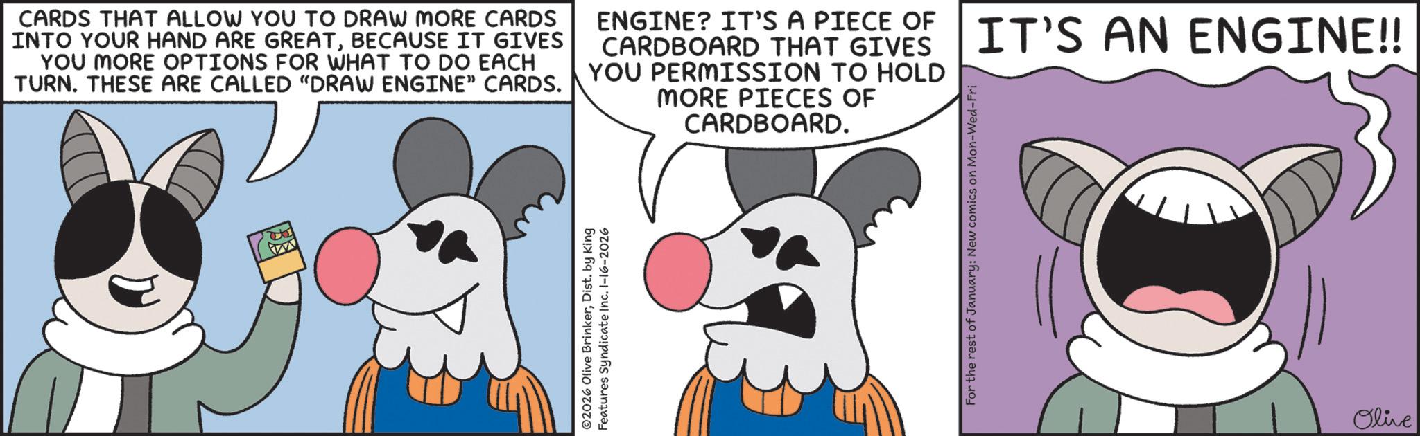 Graphics OCR: CARDS THAT ALLOW YOU TO DRAW MORE CARDS INTO YOUR HAND ARE GREATBECAUSE IT GIVES YOU MORE OPTIONS FOR WHAT TO DO EACH TURN. THESE ARE CALLED "DRAW ENGINE" CARDS. ENGINE? IT'S A PIECE OF CARDBOARD THAT GIVES YOU PERMISSION TO HOLD MORE PIECES OF CARDBOARD. IT'S AN ENGINE!! ©2026 Olive BrinkerDist. by King Features Syndicate Inc. 1-16-2026 For the rest of January: New comics on Mon-Wed-Fri Olive CARDS THAT ALLOW YOU TO DRAW MORE CARDS INTO YOUR HAND ARE GREATBECAUSE IT GIVES YOU MORE OPTIONS FOR WHAT TO DO EACH TURN . THESE ARE CALLED " DRAW ENGINE " CARDS . ENGINE ? IT'S A PIECE OF CARDBOARD THAT GIVES YOU PERMISSION TO HOLD MORE PIECES OF CARDBOARD . IT'S AN ENGINE !! © 2026 Olive BrinkerDist . by King Features Syndicate Inc. 1-16-2026 For the rest of January : New comics on Mon - Wed - Fri Olive