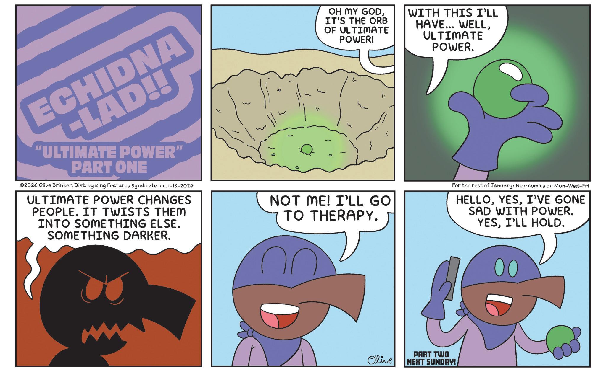 Fiction OCR: ECHIDNA -LAD!! "ULTIMATE POWER" PART ONE ©2026 Olive BrinkerDist. by King Features Syndicate Inc. 1-18-2026 ULTIMATE POWER CHANGES PEOPLE. IT TWISTS THEM INTO SOMETHING ELSE. SOMETHING DARKER. OH MY GODIT'S THE ORB OF ULTIMATE POWER! WITH THIS I'LL HAVE... WELLULTIMATE POWER. NOT ME! I'LL GO TO THERAPY. For the rest of January: New comics on Mon-Wed-Fri HELLOI'VE GONE SAD WITH POWER. YESI'LL HOLD. Olive PART TWO NEXT SUNDAY! 00 ECHIDNA -LAD !! " ULTIMATE POWER " PART ONE © 2026 Olive BrinkerDist . by King Features Syndicate Inc. 1-18-2026 ULTIMATE POWER CHANGES PEOPLE . IT TWISTS THEM INTO SOMETHING ELSE . SOMETHING DARKER . OH MY GODIT'S THE ORB OF ULTIMATE POWER ! WITH THIS I'LL HAVE ... WELLULTIMATE POWER . NOT ME ! I'LL GO TO THERAPY . For the rest of January : New comics on Mon - Wed - Fri HELLOI'VE GONE SAD WITH POWER . YESI'LL HOLD . Olive PART TWO NEXT SUNDAY ! 00
