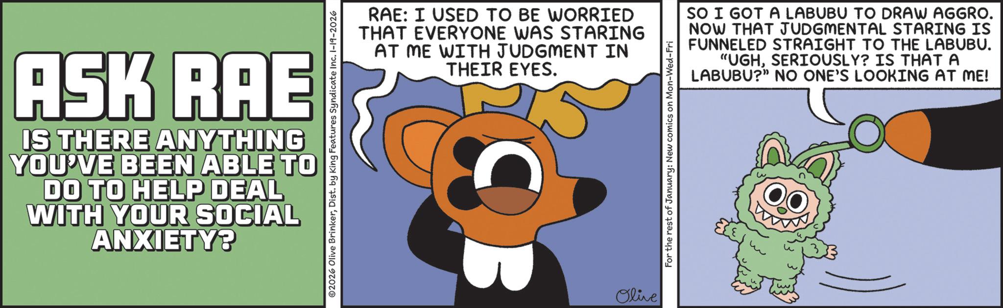 Fiction OCR: ASK RAE IS THERE ANYTHING YOU'VE BEEN ABLE TO DO TO HELP DEAL WITH YOUR SOCIAL ANXIETY? RAE: I USED TO BE WORRIED THAT EVERYONE WAS STARING AT ME WITH JUDGMENT IN THEIR EYES. ©2026 Olive BrinkerDist. by King Features Syndicate Inc. 1-19-2026 Olive For the rest of January: New comics on Mon-Wed-Fri SO I GOT A LABUBU TO DRAW AGGRO. NOW THAT JUDGMENTAL STARING IS FUNNELED STRAIGHT TO THE LABUBU. "UGHSERIOUSLY? IS THAT A LABUBU?" NO ONE'S LOOKING AT ME! ASK RAE IS THERE ANYTHING YOU'VE BEEN ABLE TO DO TO HELP DEAL WITH YOUR SOCIAL ANXIETY ? RAE : I USED TO BE WORRIED THAT EVERYONE WAS STARING AT ME WITH JUDGMENT IN THEIR EYES . © 2026 Olive BrinkerDist . by King Features Syndicate Inc. 1-19-2026 Olive For the rest of January : New comics on Mon - Wed - Fri SO I GOT A LABUBU TO DRAW AGGRO . NOW THAT JUDGMENTAL STARING IS FUNNELED STRAIGHT TO THE LABUBU . " UGHSERIOUSLY ? IS THAT A LABUBU ? " NO ONE'S LOOKING AT ME !