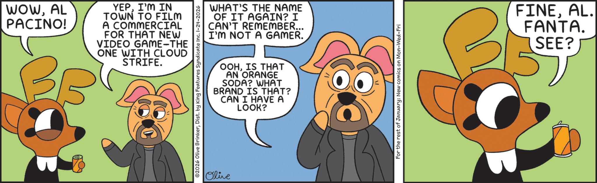 Moustache OCR: WOWAL PACINO! BB YEPI'M IN TOWN TO FILM A COMMERCIAL FOR THAT NEW VIDEO GAME-THE ONE WITH CLOUD STRIFE. WHAT'S THE NAME OF IT AGAIN? I CAN'T REMEMBER... I'M NOT A GAMER. 02026 Olive BrinkerDist. by King Features Syndicate Inc. 1-24-2026 Olive OOHIS THAT AN ORANGE SODA? WHAT BRAND IS THAT? CAN I HAVE A LOOK? For the rest of January: New comics on Mon-Wed-Fri FINEAL. FANTA. SEE? WOWAL PACINO ! BB YEPI'M IN TOWN TO FILM A COMMERCIAL FOR THAT NEW VIDEO GAME - THE ONE WITH CLOUD STRIFE . WHAT'S THE NAME OF IT AGAIN ? I CAN'T REMEMBER ... I'M NOT A GAMER . 02026 Olive BrinkerDist . by King Features Syndicate Inc. 1-24-2026 Olive OOHIS THAT AN ORANGE SODA ? WHAT BRAND IS THAT ? CAN I HAVE A LOOK ? For the rest of January : New comics on Mon - Wed - Fri FINEAL . FANTA . SEE ?