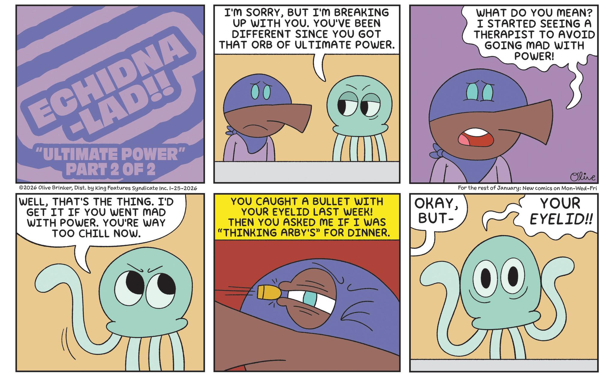 Fiction OCR: ECHIDNA -LAD!! "ULTIMATE POWER" PART 2 OF 2 ©2026 Olive BrinkerDist. by King Features Syndicate Inc. 1-25-2026 WELLTHAT'S THE THING. I'D GET IT IF YOU WENT MAD WITH POWER. YOU'RE WAY TOO CHILL NOW. I'M SORRYBUT I'M BREAKING UP WITH YOU. YOU'VE BEEN DIFFERENT SINCE YOU GOT THAT ORB OF ULTIMATE POWER. YOU CAUGHT A BULLET WITH YOUR EYELID LAST WEEK! THEN YOU ASKED ME IF I WAS "THINKING ARBY'S" FOR DINNER. OKAYBUT- WHAT DO YOU MEAN? I STARTED SEEING A THERAPIST TO AVOID GOING MAD WITH POWER! Olive For the rest of January: New comics on Mon-Wed-Fri YOUR EYELID!! ECHIDNA -LAD !! " ULTIMATE POWER " PART 2 OF 2 © 2026 Olive BrinkerDist . by King Features Syndicate Inc. 1-25-2026 WELLTHAT'S THE THING . I'D GET IT IF YOU WENT MAD WITH POWER . YOU'RE WAY TOO CHILL NOW . I'M SORRYBUT I'M BREAKING UP WITH YOU . YOU'VE BEEN DIFFERENT SINCE YOU GOT THAT ORB OF ULTIMATE POWER . YOU CAUGHT A BULLET WITH YOUR EYELID LAST WEEK ! THEN YOU ASKED ME IF I WAS " THINKING ARBY'S " FOR DINNER . OKAYBUT- WHAT DO YOU MEAN ? I STARTED SEEING A THERAPIST TO AVOID GOING MAD WITH POWER ! Olive For the rest of January : New comics on Mon - Wed - Fri YOUR EYELID !!
