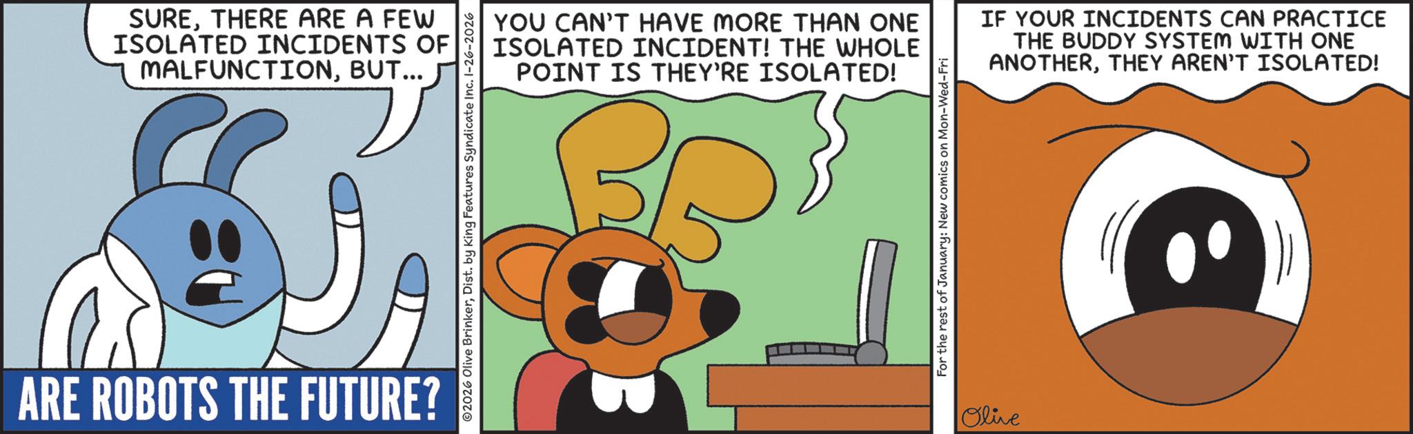 Fictional character OCR: SURETHERE ARE A FEW ISOLATED INCIDENTS OF MALFUNCTIONBUT... YOU CAN'T HAVE MORE THAN ONE ISOLATED INCIDENT! THE WHOLE POINT IS THEY'RE ISOLATED! IF YOUR INCIDENTS CAN PRACTICE THE BUDDY SYSTEM WITH ONE ANOTHERTHEY AREN'T ISOLATED! ARE ROBOTS THE FUTURE? For the rest of January: New comics on Mon-Wed-Fri Olive SURETHERE ARE A FEW ISOLATED INCIDENTS OF MALFUNCTIONBUT ... YOU CAN'T HAVE MORE THAN ONE ISOLATED INCIDENT ! THE WHOLE POINT IS THEY'RE ISOLATED ! IF YOUR INCIDENTS CAN PRACTICE THE BUDDY SYSTEM WITH ONE ANOTHERTHEY AREN'T ISOLATED ! ARE ROBOTS THE FUTURE ? For the rest of January : New comics on Mon - Wed - Fri Olive