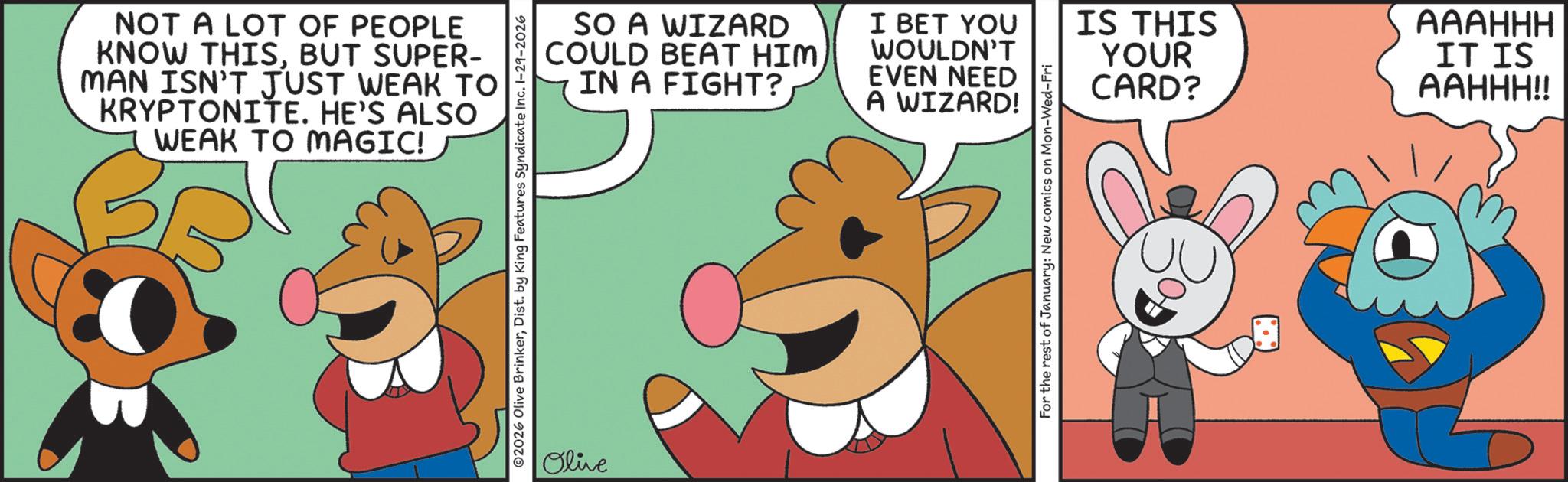 Graphics OCR: NOT A LOT OF PEOPLE KNOW THISBUT SUPER- MAN ISN'T JUST WEAK TO KRYPTONITE. HE'S ALSO WEAK TO MAGIC! SO A WIZARD COULD BEAT HIMIN A FIGHT? I BET YOU WOULDN'T EVEN NEED A WIZARD! Olive For the rest of January: New comics on Mon-Wed-Fri IS THIS YOUR CARD? AAAHHH IT IS AAHHH!! NOT A LOT OF PEOPLE KNOW THISBUT SUPER- MAN ISN'T JUST WEAK TO KRYPTONITE . HE'S ALSO WEAK TO MAGIC ! SO A WIZARD COULD BEAT HIMIN A FIGHT ? I BET YOU WOULDN'T EVEN NEED A WIZARD ! Olive For the rest of January : New comics on Mon - Wed - Fri IS THIS YOUR CARD ? AAAHHH IT IS AAHHH !!