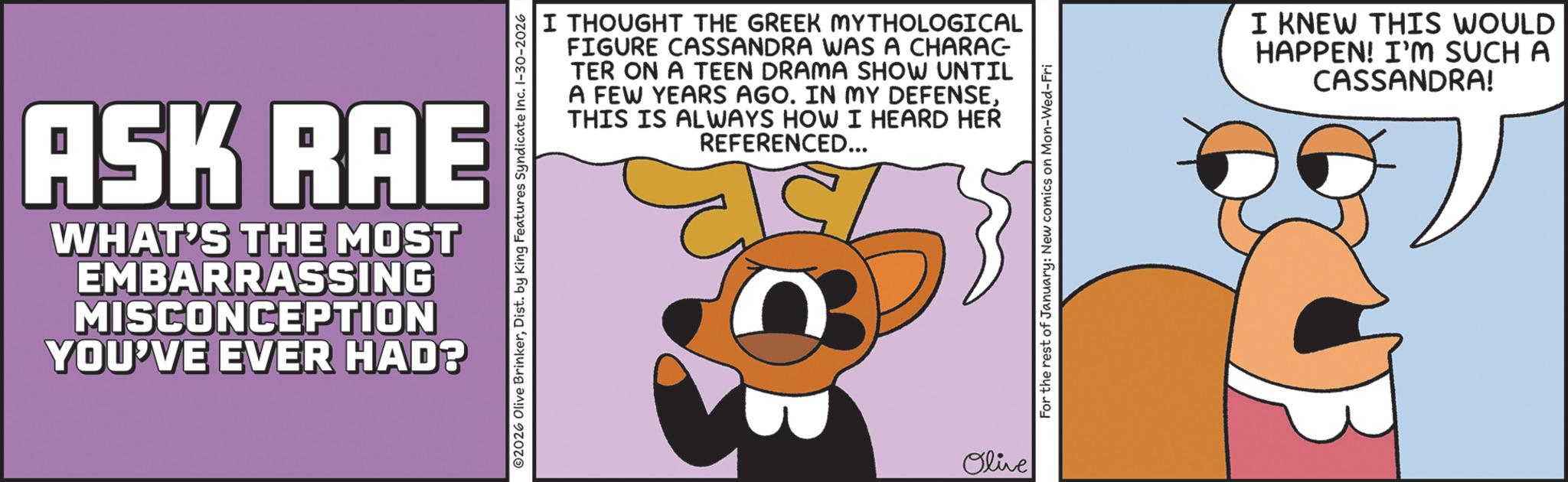 Photo caption OCR: ASK RAE WHAT'S THE MOST EMBARRASSING MISCONCEPTION YOU'VE EVER HAD? I THOUGHT THE GREEK MYTHOLOGICAL FIGURE CASSANDRA WAS A CHARAC TER ON A TEEN DRAMA SHOW UNTIL A FEW YEARS AGO. IN MY DEFENSETHIS IS ALWAYS HOW I HEARD HER REFERENCED... 02026 Olive BrinkerDist. by King Features Syndicate Inc. 1-30-2026 Olive For the rest of January: New comics on Mon-Wed-Fri I KNEW THIS WOULD HAPPEN! I'M SUCH A CASSANDRA! ASK RAE WHAT'S THE MOST EMBARRASSING MISCONCEPTION YOU'VE EVER HAD ? I THOUGHT THE GREEK MYTHOLOGICAL FIGURE CASSANDRA WAS A CHARAC TER ON A TEEN DRAMA SHOW UNTIL A FEW YEARS AGO . IN MY DEFENSETHIS IS ALWAYS HOW I HEARD HER REFERENCED ... 02026 Olive BrinkerDist . by King Features Syndicate Inc. 1-30-2026 Olive For the rest of January : New comics on Mon - Wed - Fri I KNEW THIS WOULD HAPPEN ! I'M SUCH A CASSANDRA !