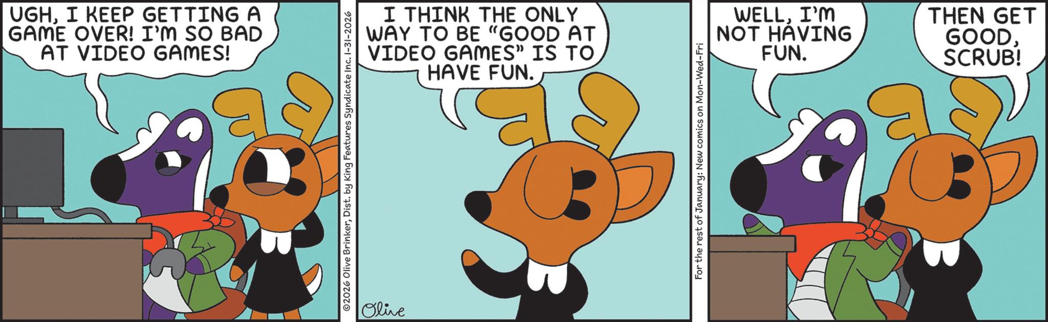 Graphic design OCR: UGHI KEEP GETTING A GAME OVER! I'M SO BAD AT VIDEO GAMES! I THINK THE ONLY WAY TO BE "GOOD AT VIDEO GAMES" IS TO HAVE FUN. ©2026 Olive BrinkerDist. by King Features Syndicate Inc. 1-31-2026 Olive For the rest of January: New comics on Mon-Wed-Fri WELLI'M NOT HAVING FUN. THEN GET GOODSCRUB! UGHI KEEP GETTING A GAME OVER ! I'M SO BAD AT VIDEO GAMES ! I THINK THE ONLY WAY TO BE " GOOD AT VIDEO GAMES " IS TO HAVE FUN . © 2026 Olive BrinkerDist . by King Features Syndicate Inc. 1-31-2026 Olive For the rest of January : New comics on Mon - Wed - Fri WELLI'M NOT HAVING FUN . THEN GET GOODSCRUB !