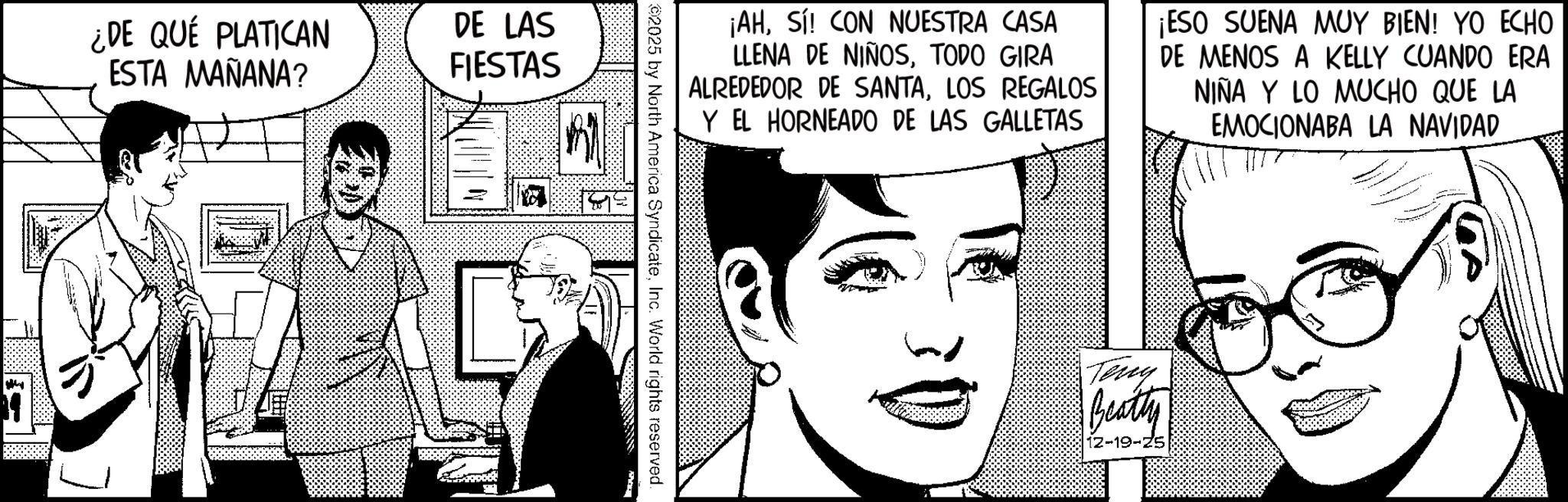 Publication OCR: ¿DE QUÉ PLATICAN ESTA MAÑANA? DE LAS FIESTAS = ? ¡AHSí! CON NUESTRA CASA LLENA DE NIÑOSTODO GIRA ALREDEDOR DE SANTALOS REGALOS Y EL HORNEADO DE LAS GALLETAS ¡ESO SUENA MUY BIEN! YO ECHO DE MENOS A KELLY CUANDO ERA NIÑA Y LO MUCHO QUE LA EMOCIONABA LA NAVIDAD 2025 by North America SyndicateInc. World rights reserved. Terry Beatty 12-19-25 ¿ DE QUÉ PLATICAN ESTA MAÑANA ? DE LAS FIESTAS = ? ¡ AHSí ! CON NUESTRA CASA LLENA DE NIÑOSTODO GIRA ALREDEDOR DE SANTALOS REGALOS Y EL HORNEADO DE LAS GALLETAS ¡ ESO SUENA MUY BIEN ! YO ECHO DE MENOS A KELLY CUANDO ERA NIÑA Y LO MUCHO QUE LA EMOCIONABA LA NAVIDAD 2025 by North America SyndicateInc. World rights reserved . Terry Beatty 12-19-25