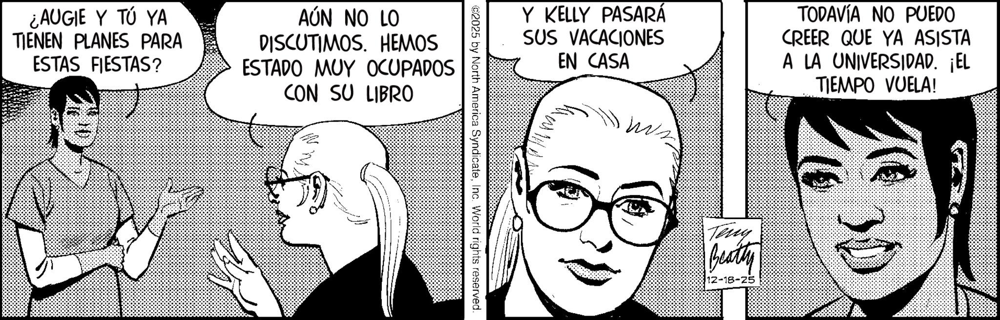 Photo caption OCR: ¿AUGIE Y TÚ YA TIENEN PLANES PARA ESTAS FIESTAS? AÚN NO LO DISCUTIMOS. HEMOS ESTADO MUY OCUPADOS CON SU LIBRO Y KELLY PASARÁ SUS VACACIONES EN CASA TODAVÍA NO PUEDO CREER QUE YA ASISTA A LA UNIVERSIDAD. ¡EL TIEMPO VUELA! ©2025 by North America SyndicateInc. World rights reserved. Teny Beatty 12-18-25 ¿ AUGIE Y TÚ YA TIENEN PLANES PARA ESTAS FIESTAS ? AÚN NO LO DISCUTIMOS . HEMOS ESTADO MUY OCUPADOS CON SU LIBRO Y KELLY PASARÁ SUS VACACIONES EN CASA TODAVÍA NO PUEDO CREER QUE YA ASISTA A LA UNIVERSIDAD . ¡ EL TIEMPO VUELA ! © 2025 by North America SyndicateInc. World rights reserved . Teny Beatty 12-18-25