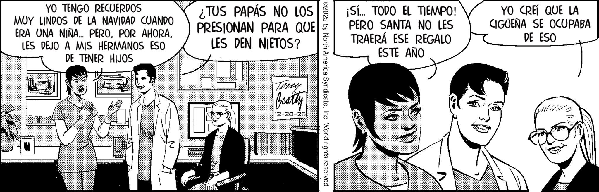 Animated cartoon OCR: YO TENGO RECUERDOS MUY LINDOS DE LA NAVIDAD CUANDO ERA UNA NIÑA... PEROLES DEJO A MIS HERMANOS ESO DE TENER HIJOS ¿TUS PAPÁS NO LOS PRESIONAN PARA QUE LES DEN NIETOS? ¡Sí... TODO EL TIEMPO! PERO SANTA NO LES TRAERÁ ESE REGALO ESTE AÑO YO CREÍ QUE LA CIGUEÑA SE OCUPABA DE ESO ©2025 by North America SyndicateInc. World rights reserved. Tiny Beatty 12-20-25 YO TENGO RECUERDOS MUY LINDOS DE LA NAVIDAD CUANDO ERA UNA NIÑA ... PEROPOR AHORALES DEJO A MIS HERMANOS ESO DE TENER HIJOS ¿ TUS PAPÁS NO LOS PRESIONAN PARA QUE LES DEN NIETOS ? ¡ Sí ... TODO EL TIEMPO ! PERO SANTA NO LES TRAERÁ ESE REGALO ESTE AÑO YO CREÍ QUE LA CIGUEÑA SE OCUPABA DE ESO © 2025 by North America SyndicateInc. World rights reserved . Tiny Beatty 12-20-25