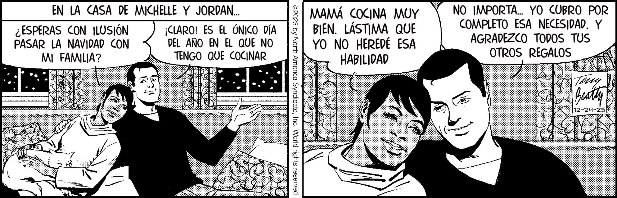 Comic book OCR: ???? COCINA ??? BIEN. LASTIMA QUE YO NO HEREDÉ ESA HABILIDAD NO IMPORTA... YO CUBRO POR COMPLETO ESA NECESIDAD. Y AGRADEZCO TODOS TUS OTROS REGALOS ???? Beatty 12-24-25 2025 by North America SyndicateInc. World rights reserved. EN LA CASA DE MICHELLE Y JORDAN... ¿ESPERAS CON ILUSIÓN PASAR LA NAVIDAD CON MI FAMILIA? ¡CLARO! ES EL ÚNICO DÍA DEL AÑO EN EL QUE NO TENGO QUE COCINAR ???? COCINA ??? BIEN . LASTIMA QUE YO NO HEREDÉ ESA HABILIDAD NO IMPORTA ... YO CUBRO POR COMPLETO ESA NECESIDAD . Y AGRADEZCO TODOS TUS OTROS REGALOS ???? Beatty 12-24-25 2025 by North America SyndicateInc. World rights reserved . EN LA CASA DE MICHELLE Y JORDAN ... ¿ ESPERAS CON ILUSIÓN PASAR LA NAVIDAD CON MI FAMILIA ? ¡ CLARO ! ES EL ÚNICO DÍA DEL AÑO EN EL QUE NO TENGO QUE COCINAR