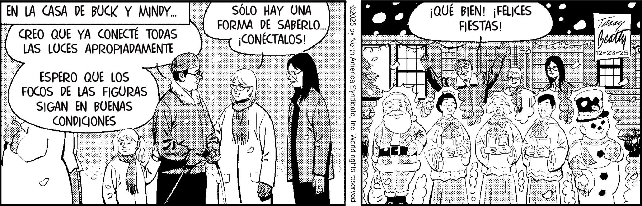 Fictional character OCR: ¡QUÉ BIEN! ¡FELICES FIESTAS! Teny Beatty 12-23-25 ©2025 by North America SyndicateInc. World rights reserved. ? EN LA CASA DE BUCK Y MINDY... CREO QUE YA CONECTÉ TODAS LAS LUCES APROPIADAMENTE ESPERO QUE LOS FOCOS DE LAS FIGURAS SIGAN EN BUENAS CONDICIONES SÓLO HAY UNA FORMA DE SABERLO...¡CONECTALOS! ¡ QUÉ BIEN ! ¡ FELICES FIESTAS ! Teny Beatty 12-23-25 © 2025 by North America SyndicateInc. World rights reserved . ? EN LA CASA DE BUCK Y MINDY ... CREO QUE YA CONECTÉ TODAS LAS LUCES APROPIADAMENTE ESPERO QUE LOS FOCOS DE LAS FIGURAS SIGAN EN BUENAS CONDICIONES SÓLO HAY UNA FORMA DE SABERLO ...¡ CONECTALOS !