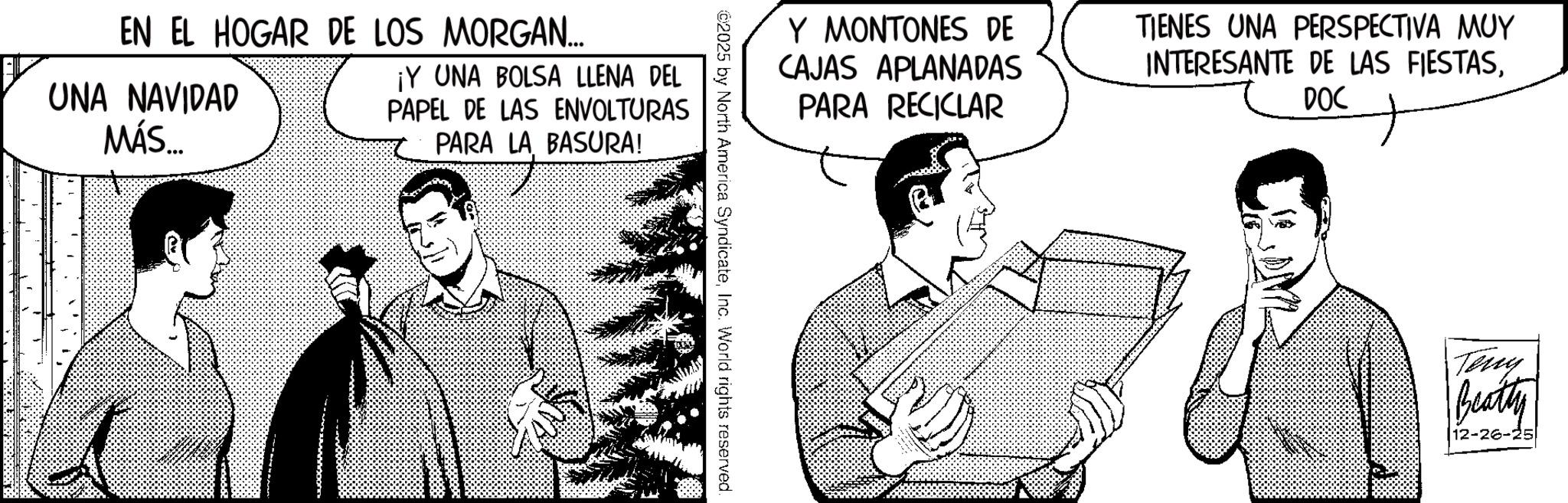 Publication OCR: EN EL HOGAR DE LOS MORGAN... UNA NAVIDAD MÁS... ¡Y UNA BOLSA LLENA DEL PAPEL DE LAS ENVOLTURAS PARA LA BASURA! Y MONTONES DE CAJAS APLANADAS PARA RECICLAR TIENES UNA PERSPECTIVA MUY INTERESANTE DE LAS FIESTASDOC ? ©2025 by North America SyndicateInc. World rights reserved. Teny Beatty 12-26-25. EN EL HOGAR DE LOS MORGAN ... UNA NAVIDAD MÁS ... ¡ Y UNA BOLSA LLENA DEL PAPEL DE LAS ENVOLTURAS PARA LA BASURA ! Y MONTONES DE CAJAS APLANADAS PARA RECICLAR TIENES UNA PERSPECTIVA MUY INTERESANTE DE LAS FIESTASDOC ? © 2025 by North America SyndicateInc. World rights reserved . Teny Beatty 12-26-25 .