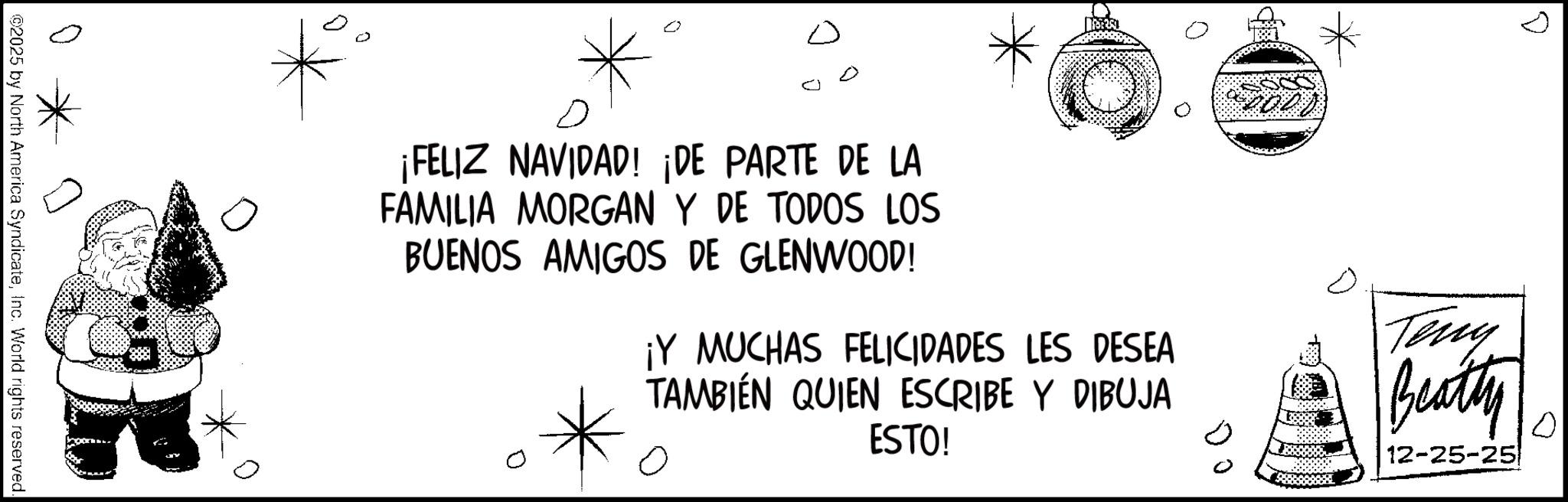 Coloring book OCR: ? D ¡FELIZ NAVIDAD! ¡DE PARTE DE LA FAMILIA MORGAN Y DE TODOS LOS BUENOS AMIGOS DE GLENWOOD! ¡Y MUCHAS FELICIDADES LES DESEA TAMBIÉN QUIEN ESCRIBE Y DIBUJA ESTO! ? Teny Beatty 12-25-25 10 ©2025 by North America SyndicateInc. World rights reserved. ? D ¡ FELIZ NAVIDAD ! ¡ DE PARTE DE LA FAMILIA MORGAN Y DE TODOS LOS BUENOS AMIGOS DE GLENWOOD ! ¡ Y MUCHAS FELICIDADES LES DESEA TAMBIÉN QUIEN ESCRIBE Y DIBUJA ESTO ! ? Teny Beatty 12-25-25 10 © 2025 by North America SyndicateInc. World rights reserved .
