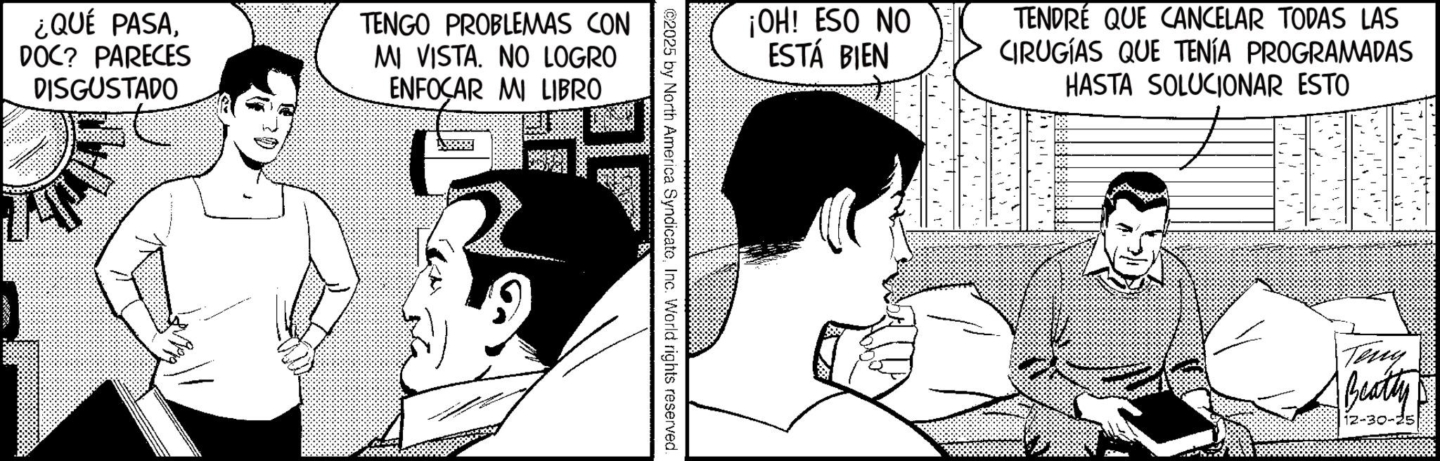 Comic book OCR: ¿QUÉ PASADOC? PARECES DISGUSTADO T TENGO PROBLEMAS CON MI VISTA. NO LOGRO ENFOCAR MI LIBRO ¡OH! ESO NO ESTÁ BIEN TENDRÉ QUE CANCELAR TODAS LAS CIRUGÍAS QUE TENÍA PROGRAMADAS HASTA SOLUCIONAR ESTO ©2025 by North America SyndicateInc. World rights reserved. Teny Beatty 12-30-25 ¿ QUÉ PASADOC ? PARECES DISGUSTADO T TENGO PROBLEMAS CON MI VISTA . NO LOGRO ENFOCAR MI LIBRO ¡ OH ! ESO NO ESTÁ BIEN TENDRÉ QUE CANCELAR TODAS LAS CIRUGÍAS QUE TENÍA PROGRAMADAS HASTA SOLUCIONAR ESTO © 2025 by North America SyndicateInc. World rights reserved . Teny Beatty 12-30-25