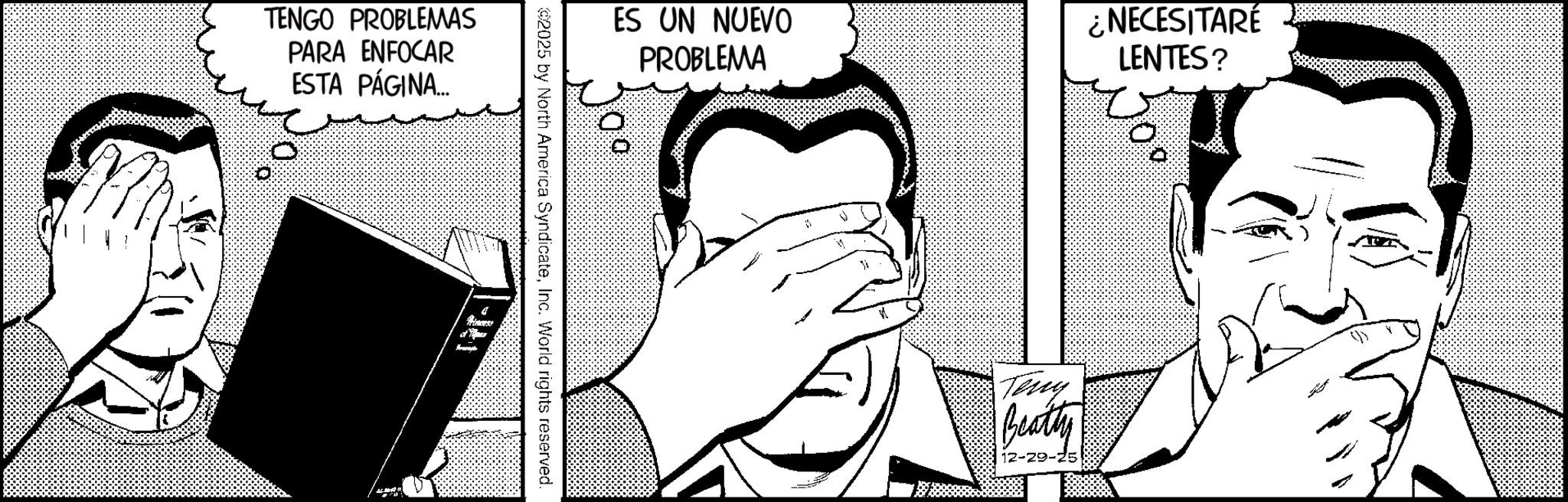 Publication OCR: TENGO PROBLEMAS PARA ENFOCAR ESTA PÁGINA... 171-1 2025 by North America SyndicateInc. World rights reserved. ES UN NUEVO PROBLEMA Teny Beatty -29-75 ¿NECESITARÉ LENTES? TENGO PROBLEMAS PARA ENFOCAR ESTA PÁGINA ... 171-1 2025 by North America SyndicateInc. World rights reserved . ES UN NUEVO PROBLEMA Teny Beatty -29-75 ¿ NECESITARÉ LENTES ?