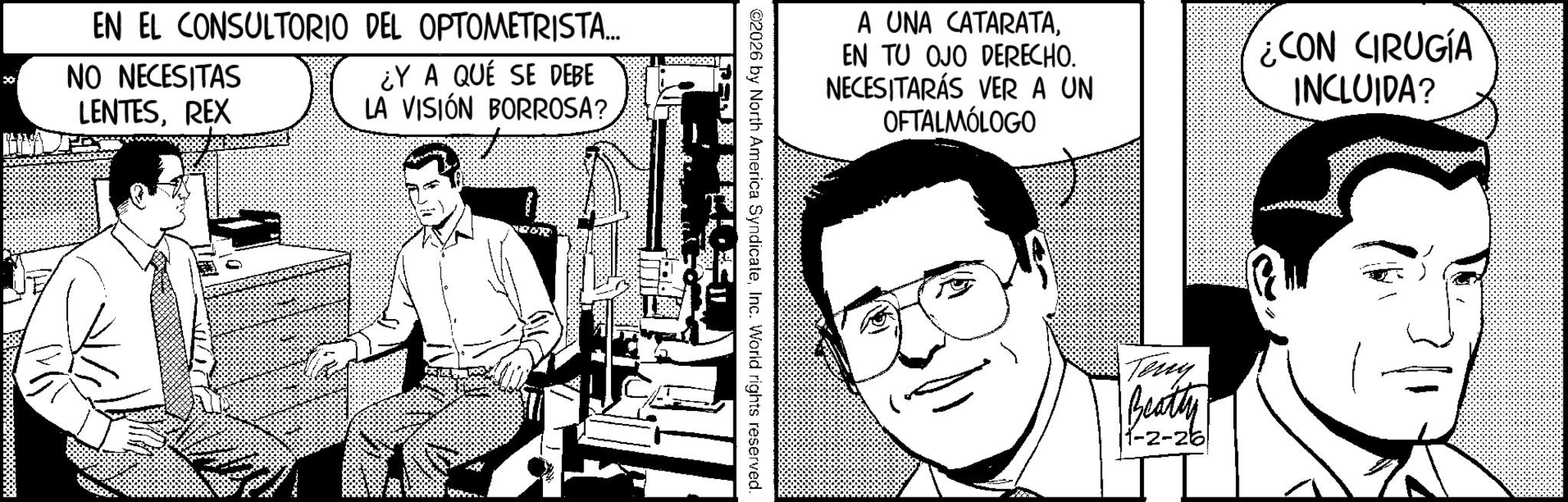 Animation OCR: EN EL CONSULTORIO DEL OPTOMETRISTA... ¿Y A QUE SE DEBE 30 NO NECESITAS LENTESREX LA VISIÓN BORROSA? 562202091 A UNA CATARATAEN TU OJO DERECHO. NECESITARÁS VER A UN OFTALMÓLOGO CON CIRUGÍA INCLUIDA? 02026 by North America SyndicateInc. World rights reserved. Teny Beatty |1-2-26 EN EL CONSULTORIO DEL OPTOMETRISTA ... ¿ Y A QUE SE DEBE 30 NO NECESITAS LENTESREX LA VISIÓN BORROSA ? 562202091 A UNA CATARATAEN TU OJO DERECHO . NECESITARÁS VER A UN OFTALMÓLOGO CON CIRUGÍA INCLUIDA ? 02026 by North America SyndicateInc. World rights reserved . Teny Beatty | 1-2-26