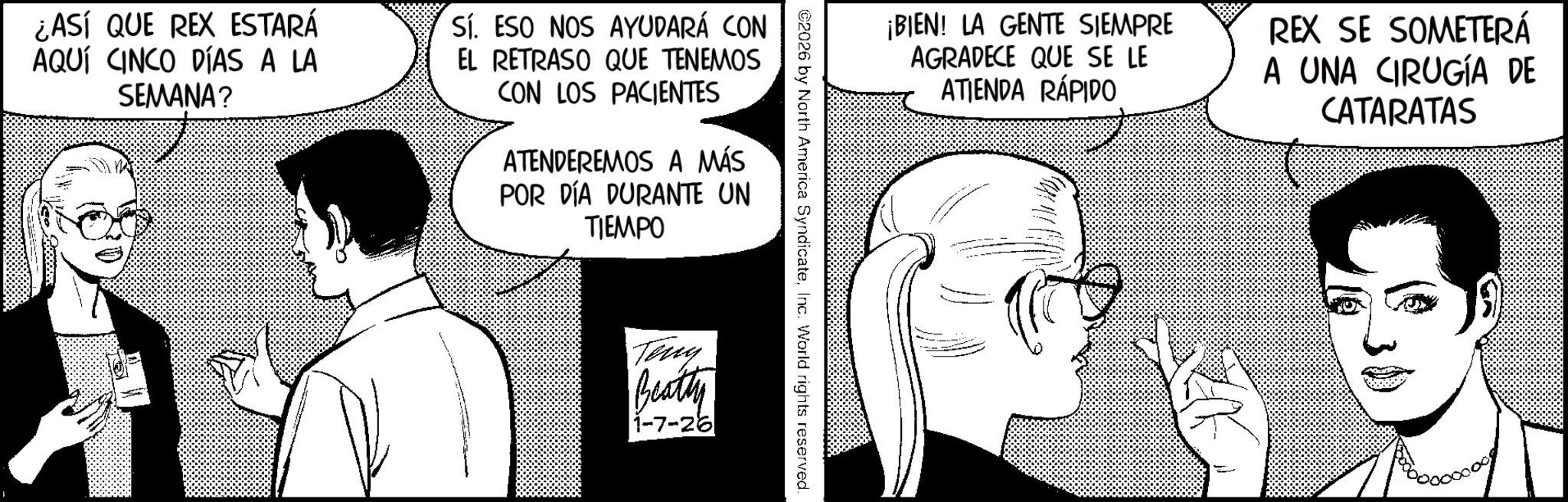 Fictional character OCR: ¡BIEN! LA GENTE SIEMPRE AGRADECE QUE SE LE ATIENDA RÁPIDO REX SE SOMETERÁ A UNA CIRUGÍA DE CATARATAS ©2026 by North America SyndicateInc. World rights reserved. ¿ASÍ QUE REX ESTARÁ AQUÍ CINCO DÍAS A LA SEMANA? Sí. ESO NOS AYUDARÁ CON EL RETRASO QUE TENEMOS CON LOS PACIENTES ATENDEREMOS A MÁS POR DÍA DURANTE UN TIEMPO Teny Beatty 1-7-26 ¡ BIEN ! LA GENTE SIEMPRE AGRADECE QUE SE LE ATIENDA RÁPIDO REX SE SOMETERÁ A UNA CIRUGÍA DE CATARATAS © 2026 by North America SyndicateInc. World rights reserved . ¿ ASÍ QUE REX ESTARÁ AQUÍ CINCO DÍAS A LA SEMANA ? Sí . ESO NOS AYUDARÁ CON EL RETRASO QUE TENEMOS CON LOS PACIENTES ATENDEREMOS A MÁS POR DÍA DURANTE UN TIEMPO Teny Beatty 1-7-26