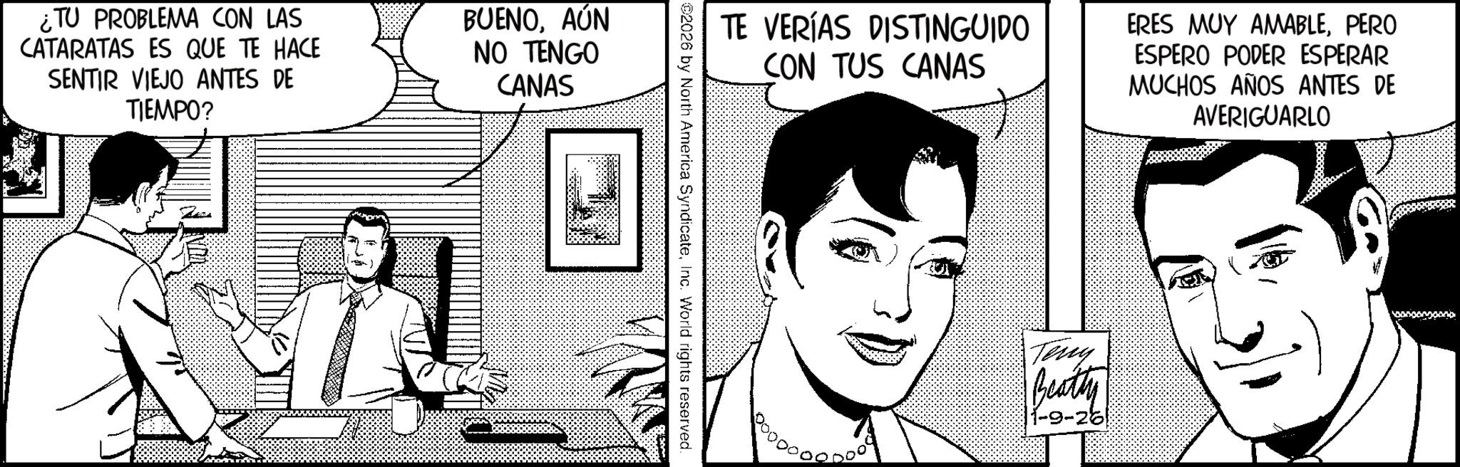 Fictional character OCR: ¿TU PROBLEMA CON LAS CATARATAS ES QUE TE HACE SENTIR VIEJO ANTES DE TIEMPO? BUENOAÚN NO TENGO CANAS TE VERÍAS DISTINGUIDO CON TUS CANAS ERES MUY AMABLEPERO ESPERO PODER ESPERAR MUCHOS AÑOS ANTES DE AVERIGUARLO 2026 by North America SyndicateInc. World rights reserved. Teny Beatty |1-9-26 ¿ TU PROBLEMA CON LAS CATARATAS ES QUE TE HACE SENTIR VIEJO ANTES DE TIEMPO ? BUENOAÚN NO TENGO CANAS TE VERÍAS DISTINGUIDO CON TUS CANAS ERES MUY AMABLEPERO ESPERO PODER ESPERAR MUCHOS AÑOS ANTES DE AVERIGUARLO 2026 by North America SyndicateInc. World rights reserved . Teny Beatty | 1-9-26