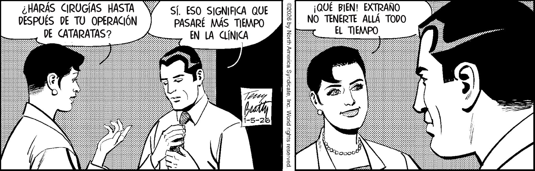 Fictional character OCR: ¿HARÁS CIRUGÍAS HASTA DESPUÉS DE TU OPERACIÓN DE CATARATAS? Sí. ESO SIGNIFICA QUE PASARÉ MÁS TIEMPO EN LA CLÍNICA ¡QUÉ BIEN! EXTRAÑO NO TENERTE ALLÁ TODO EL TIEMPO ©2026 by North America SyndicateInc. World rights reserved. Tény Beatty 1-5-26 ¿ HARÁS CIRUGÍAS HASTA DESPUÉS DE TU OPERACIÓN DE CATARATAS ? Sí . ESO SIGNIFICA QUE PASARÉ MÁS TIEMPO EN LA CLÍNICA ¡ QUÉ BIEN ! EXTRAÑO NO TENERTE ALLÁ TODO EL TIEMPO © 2026 by North America SyndicateInc. World rights reserved . Tény Beatty 1-5-26