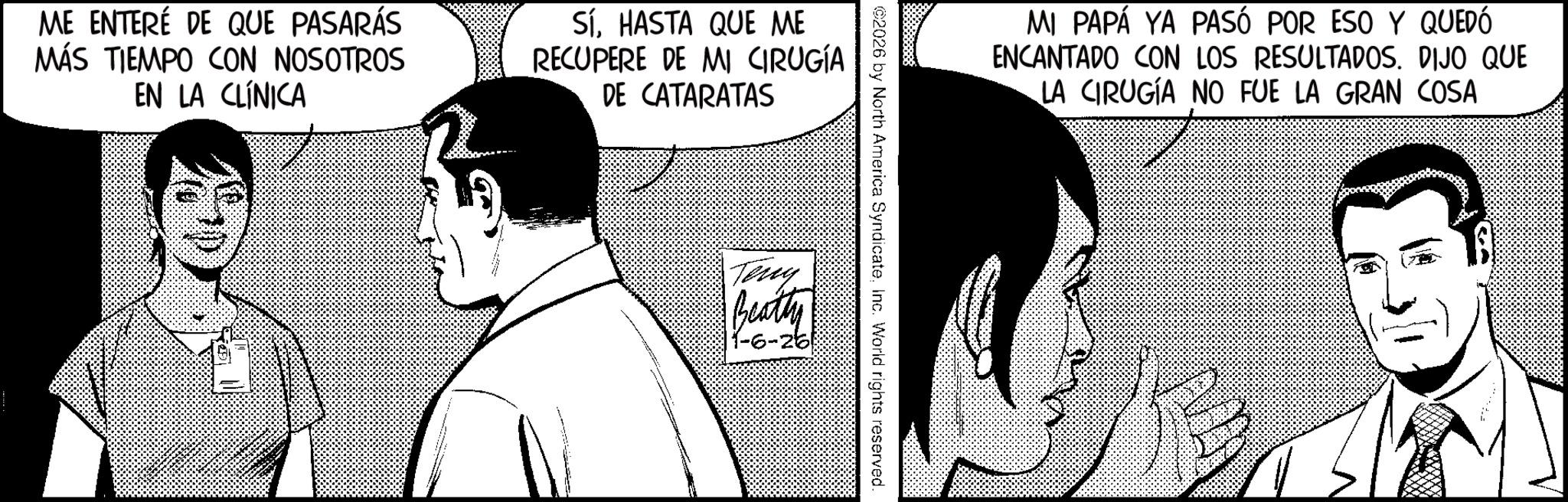 Animation OCR: ME ENTERÉ DE QUE PASARÁS MÁS TIEMPO CON NOSOTROS EN LA CLÍNICA SíHASTA QUE ME RECUPERE DE MI CIRUGÍA DE CATARATAS MI PAPÁ YA PASÓ POR ESO Y QUEDÓ ENCANTADO CON LOS RESULTADOS. DIJO QUE LA CIRUGÍA NO FUE LA GRAN COSA ©2026 by North America SyndicateInc. World rights reserved. Teny Beatty 1-6-26! ME ENTERÉ DE QUE PASARÁS MÁS TIEMPO CON NOSOTROS EN LA CLÍNICA SíHASTA QUE ME RECUPERE DE MI CIRUGÍA DE CATARATAS MI PAPÁ YA PASÓ POR ESO Y QUEDÓ ENCANTADO CON LOS RESULTADOS . DIJO QUE LA CIRUGÍA NO FUE LA GRAN COSA © 2026 by North America SyndicateInc. World rights reserved . Teny Beatty 1-6-26 !