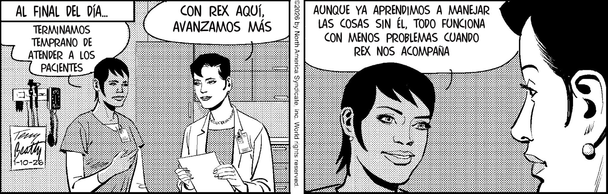 Fictional character OCR: AL FINAL DEL DÍA... TERMINAMOS TEMPRANO DE ATENDER A LOS PACIENTES CON REX AQUÍAVANZAMOS MÁS Teny Beatty 1-10-26 AUNQUE YA APRENDIMOS A MANEJAR LAS COSAS SIN ÉLTODO FUNCIONA CON MENOS PROBLEMAS CUANDO REX NOS ACOMPAÑA C2026 by North America SyndicateInc. World rights reserved. AL FINAL DEL DÍA ... TERMINAMOS TEMPRANO DE ATENDER A LOS PACIENTES CON REX AQUÍAVANZAMOS MÁS Teny Beatty 1-10-26 AUNQUE YA APRENDIMOS A MANEJAR LAS COSAS SIN ÉLTODO FUNCIONA CON MENOS PROBLEMAS CUANDO REX NOS ACOMPAÑA C2026 by North America SyndicateInc. World rights reserved .