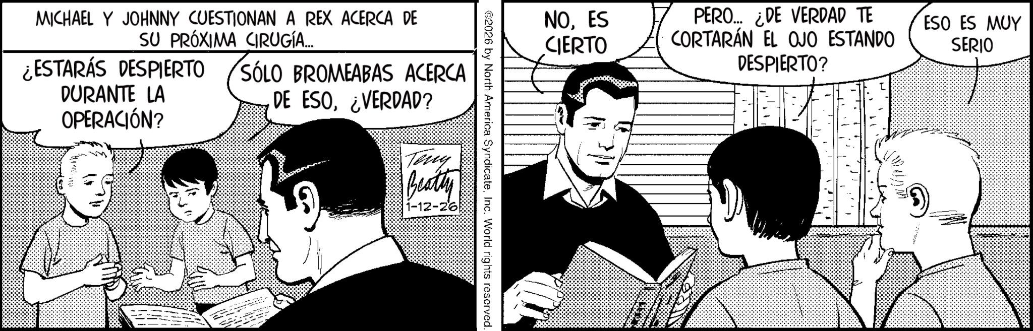 Animated cartoon OCR: MICHAEL Y JOHNNY CUESTIONAN A REX ACERCA DE SU PRÓXIMA CIRUGÍA... ¿ESTARÁS DESPIERTO DURANTE LA OPERACIÓN? SÓLO BROMEABAS ACERCA DE ESO¿VERDAD? Teny Beatty 1-12-26 2026 by North America SyndicateInc. World rights reserved. NOES CIERTO PERO... ¿DE VERDAD TE CORTARÁN EL OJO ESTANDO DESPIERTO? Wi ESO ES MUY SERIO MICHAEL Y JOHNNY CUESTIONAN A REX ACERCA DE SU PRÓXIMA CIRUGÍA ... ¿ ESTARÁS DESPIERTO DURANTE LA OPERACIÓN ? SÓLO BROMEABAS ACERCA DE ESO¿ VERDAD ? Teny Beatty 1-12-26 2026 by North America SyndicateInc. World rights reserved . NOES CIERTO PERO ... ¿ DE VERDAD TE CORTARÁN EL OJO ESTANDO DESPIERTO ? Wi ESO ES MUY SERIO