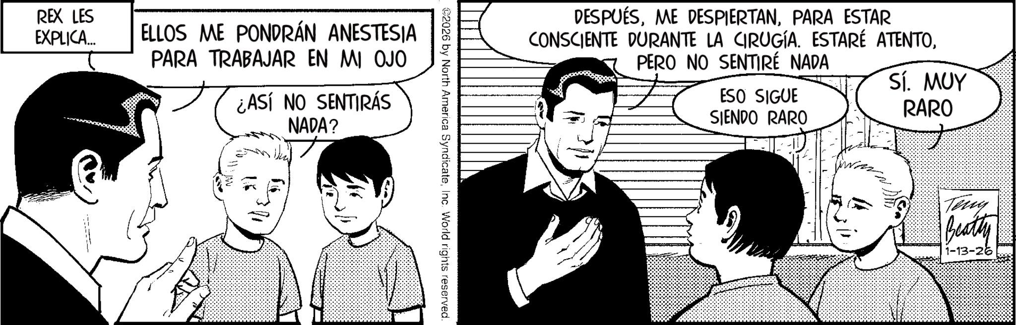 Photo caption OCR: REX LES EXPLICA... ELLOS ME PONDRÁN ANESTESIA PARA TRABAJAR EN MI OJO ¿ASÍ NO SENTIRÁS NADA? DESPUÉSPARA ESTAR CONSCIENTE DURANTE LA CIRUGÍA. ESTARÉ ATENTOPERO NO SENTIRÉ NADA ESO SIGUE SIENDO RARO Sí. MUY RARO 2026 by North America SyndicateInc. World rights reserved. Teny Beatty 1-13-26 REX LES EXPLICA ... ELLOS ME PONDRÁN ANESTESIA PARA TRABAJAR EN MI OJO ¿ ASÍ NO SENTIRÁS NADA ? DESPUÉSME DESPIERTANPARA ESTAR CONSCIENTE DURANTE LA CIRUGÍA . ESTARÉ ATENTOPERO NO SENTIRÉ NADA ESO SIGUE SIENDO RARO Sí . MUY RARO 2026 by North America SyndicateInc. World rights reserved . Teny Beatty 1-13-26