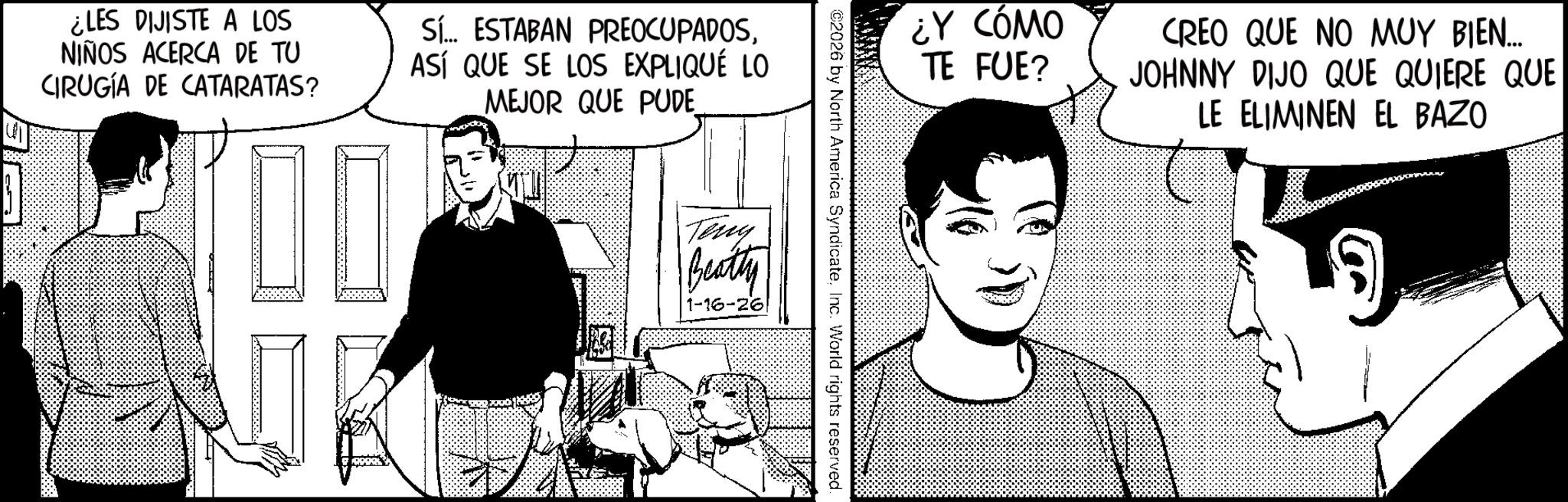 Publication Faces (1) OCR: ¿LES DIJISTE A LOS NIÑOS ACERCA DE TU CIRUGÍA DE CATARATAS? Sí... ESTABAN PREOCUPADOSASÍ QUE SE LOS EXPLIQUÉ LO MEJOR QUE PUDE_ ¿Y CÓMO TE FUE? ©2026 by North America SyndicateInc. World rights reserved. Teny Beatty 1-16-26 CREO QUE NO MUY BIEN..... JOHNNY DIJO QUE QUIERE QUE LE ELIMINEN EL BAZO ¿ LES DIJISTE A LOS NIÑOS ACERCA DE TU CIRUGÍA DE CATARATAS ? Sí ... ESTABAN PREOCUPADOSASÍ QUE SE LOS EXPLIQUÉ LO MEJOR QUE PUDE_ ¿ Y CÓMO TE FUE ? © 2026 by North America SyndicateInc. World rights reserved . Teny Beatty 1-16-26 CREO QUE NO MUY BIEN ..... JOHNNY DIJO QUE QUIERE QUE LE ELIMINEN EL BAZO