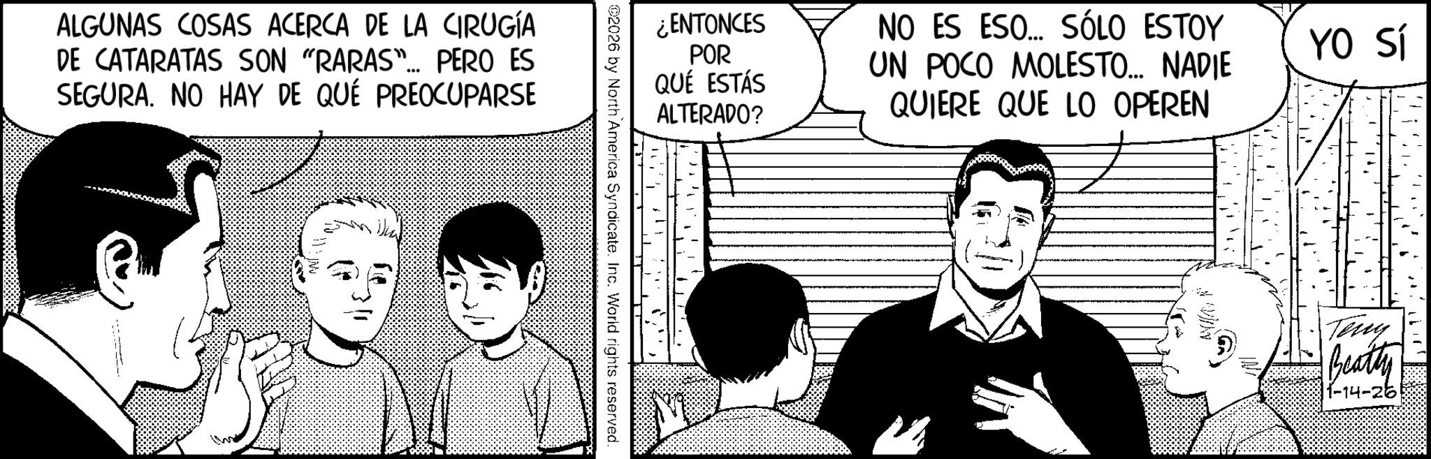 Comic book OCR: ALGUNAS COSAS ACERCA DE LA CIRUGÍA DE CATARATAS SON "RARAS"... PERO ES SEGURA. NO HAY DE QUÉ PREOCUPARSE 9 Uka 3/1 ¿ENTONCES POR QUÉ ESTÁS ALTERADO? ©2026 by North America Syndicate. Inc. World rights reserved. NO ES ESO... SÓLO ESTOY UN POCO MOLESTO... NADIE QUIERE QUE LO OPEREN N VIN YO Sí Teny Beatty 1-14-26 ALGUNAS COSAS ACERCA DE LA CIRUGÍA DE CATARATAS SON " RARAS " ... PERO ES SEGURA . NO HAY DE QUÉ PREOCUPARSE 9 Uka 3/1 ¿ ENTONCES POR QUÉ ESTÁS ALTERADO ? © 2026 by North America Syndicate . Inc. World rights reserved . NO ES ESO ... SÓLO ESTOY UN POCO MOLESTO ... NADIE QUIERE QUE LO OPEREN N VIN YO Sí Teny Beatty 1-14-26