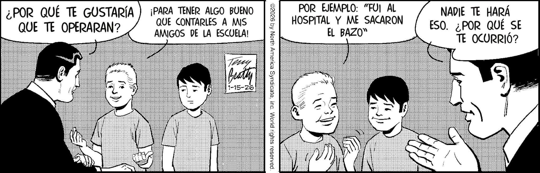 Fictional character OCR: ¿POR QUÉ TE GUSTARÍA QUE TE OPERARAN? ¡PARA TENER ALGO BUENO QUE CONTARLES A MIS AMIGOS DE LA ESCUELA! Teny Beatty 1-15-26 POR EJEMPLO: "FUI AL HOSPITAL Y ME SACARON EL BAZO" NADIE TE HARÁ ESO. ¿POR QUÉ SE TE OCURRIÓ? ©2026 by North America SyndicateInc. World rights reserved. ¿ POR QUÉ TE GUSTARÍA QUE TE OPERARAN ? ¡ PARA TENER ALGO BUENO QUE CONTARLES A MIS AMIGOS DE LA ESCUELA ! Teny Beatty 1-15-26 POR EJEMPLO : " FUI AL HOSPITAL Y ME SACARON EL BAZO " NADIE TE HARÁ ESO . ¿ POR QUÉ SE TE OCURRIÓ ? © 2026 by North America SyndicateInc. World rights reserved .
