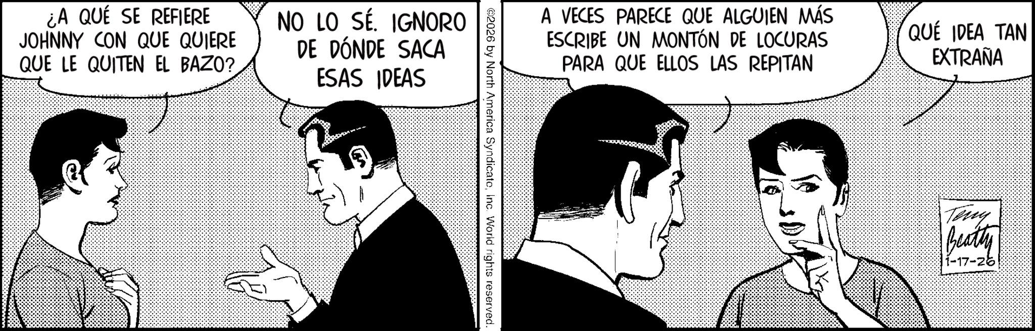 Animated cartoon OCR: ¿A QUE SE REFIERE JOHNNY CON QUE QUIERE QUE LE QUITEN EL BAZO?NO LO SÉ. IGNORO DE DÓNDE SACA ESAS IDEAS A VECES PARECE QUE ALGUIEN MÁS ESCRIBE UN MONTÓN DE LOCURAS PARA QUE ELLOS LAS REPITAN QUE IDEA TAN EXTRAÑA ©2026 by North America SyndicateInc. World rights reserved. Teny Beatty 1-17-26 ¿ A QUE SE REFIERE JOHNNY CON QUE QUIERE QUE LE QUITEN EL BAZO ?NO LO SÉ . IGNORO DE DÓNDE SACA ESAS IDEAS A VECES PARECE QUE ALGUIEN MÁS ESCRIBE UN MONTÓN DE LOCURAS PARA QUE ELLOS LAS REPITAN QUE IDEA TAN EXTRAÑA © 2026 by North America SyndicateInc. World rights reserved . Teny Beatty 1-17-26